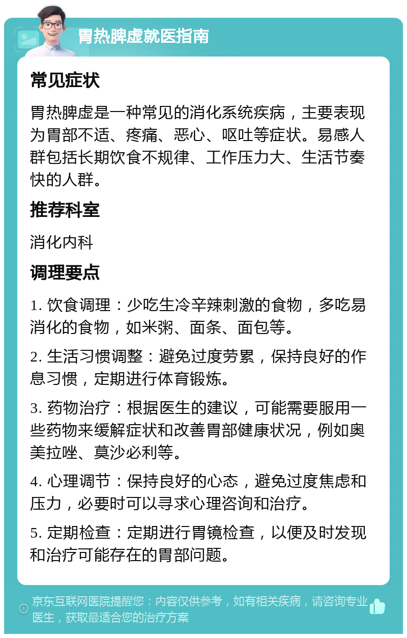 胃热脾虚就医指南 常见症状 胃热脾虚是一种常见的消化系统疾病，主要表现为胃部不适、疼痛、恶心、呕吐等症状。易感人群包括长期饮食不规律、工作压力大、生活节奏快的人群。 推荐科室 消化内科 调理要点 1. 饮食调理：少吃生冷辛辣刺激的食物，多吃易消化的食物，如米粥、面条、面包等。 2. 生活习惯调整：避免过度劳累，保持良好的作息习惯，定期进行体育锻炼。 3. 药物治疗：根据医生的建议，可能需要服用一些药物来缓解症状和改善胃部健康状况，例如奥美拉唑、莫沙必利等。 4. 心理调节：保持良好的心态，避免过度焦虑和压力，必要时可以寻求心理咨询和治疗。 5. 定期检查：定期进行胃镜检查，以便及时发现和治疗可能存在的胃部问题。