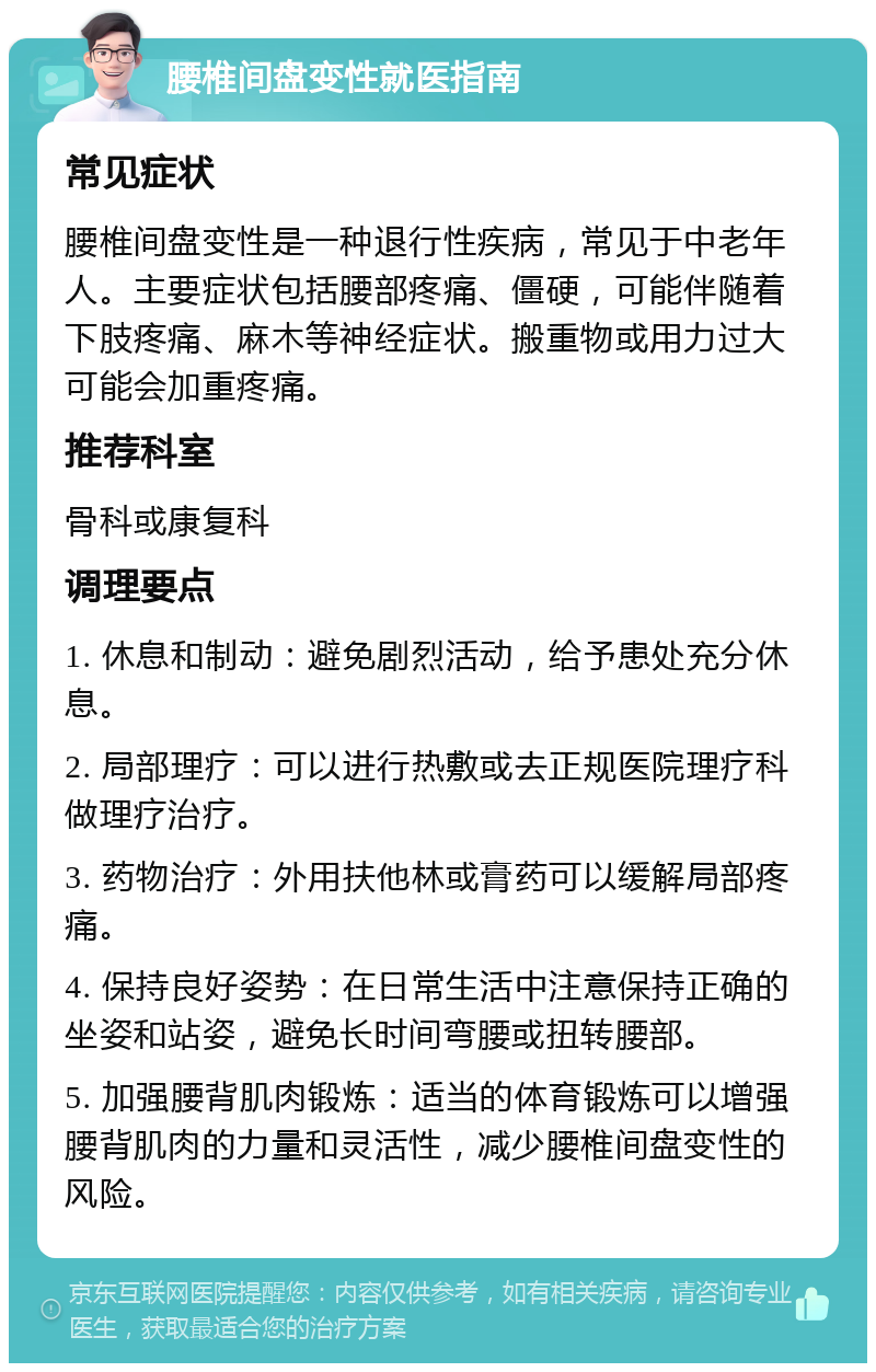 腰椎间盘变性就医指南 常见症状 腰椎间盘变性是一种退行性疾病，常见于中老年人。主要症状包括腰部疼痛、僵硬，可能伴随着下肢疼痛、麻木等神经症状。搬重物或用力过大可能会加重疼痛。 推荐科室 骨科或康复科 调理要点 1. 休息和制动：避免剧烈活动，给予患处充分休息。 2. 局部理疗：可以进行热敷或去正规医院理疗科做理疗治疗。 3. 药物治疗：外用扶他林或膏药可以缓解局部疼痛。 4. 保持良好姿势：在日常生活中注意保持正确的坐姿和站姿，避免长时间弯腰或扭转腰部。 5. 加强腰背肌肉锻炼：适当的体育锻炼可以增强腰背肌肉的力量和灵活性，减少腰椎间盘变性的风险。