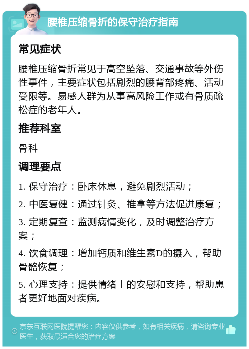 腰椎压缩骨折的保守治疗指南 常见症状 腰椎压缩骨折常见于高空坠落、交通事故等外伤性事件，主要症状包括剧烈的腰背部疼痛、活动受限等。易感人群为从事高风险工作或有骨质疏松症的老年人。 推荐科室 骨科 调理要点 1. 保守治疗：卧床休息，避免剧烈活动； 2. 中医复健：通过针灸、推拿等方法促进康复； 3. 定期复查：监测病情变化，及时调整治疗方案； 4. 饮食调理：增加钙质和维生素D的摄入，帮助骨骼恢复； 5. 心理支持：提供情绪上的安慰和支持，帮助患者更好地面对疾病。