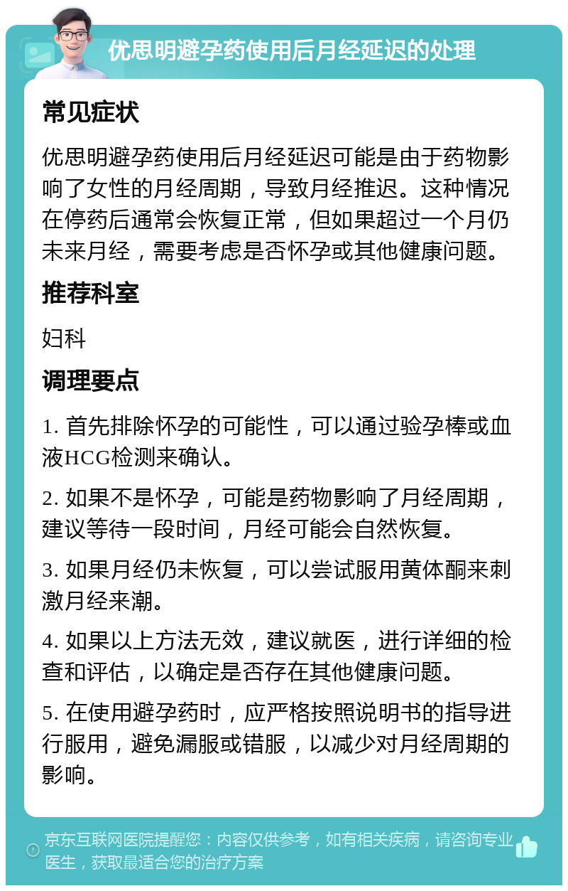 优思明避孕药使用后月经延迟的处理 常见症状 优思明避孕药使用后月经延迟可能是由于药物影响了女性的月经周期，导致月经推迟。这种情况在停药后通常会恢复正常，但如果超过一个月仍未来月经，需要考虑是否怀孕或其他健康问题。 推荐科室 妇科 调理要点 1. 首先排除怀孕的可能性，可以通过验孕棒或血液HCG检测来确认。 2. 如果不是怀孕，可能是药物影响了月经周期，建议等待一段时间，月经可能会自然恢复。 3. 如果月经仍未恢复，可以尝试服用黄体酮来刺激月经来潮。 4. 如果以上方法无效，建议就医，进行详细的检查和评估，以确定是否存在其他健康问题。 5. 在使用避孕药时，应严格按照说明书的指导进行服用，避免漏服或错服，以减少对月经周期的影响。