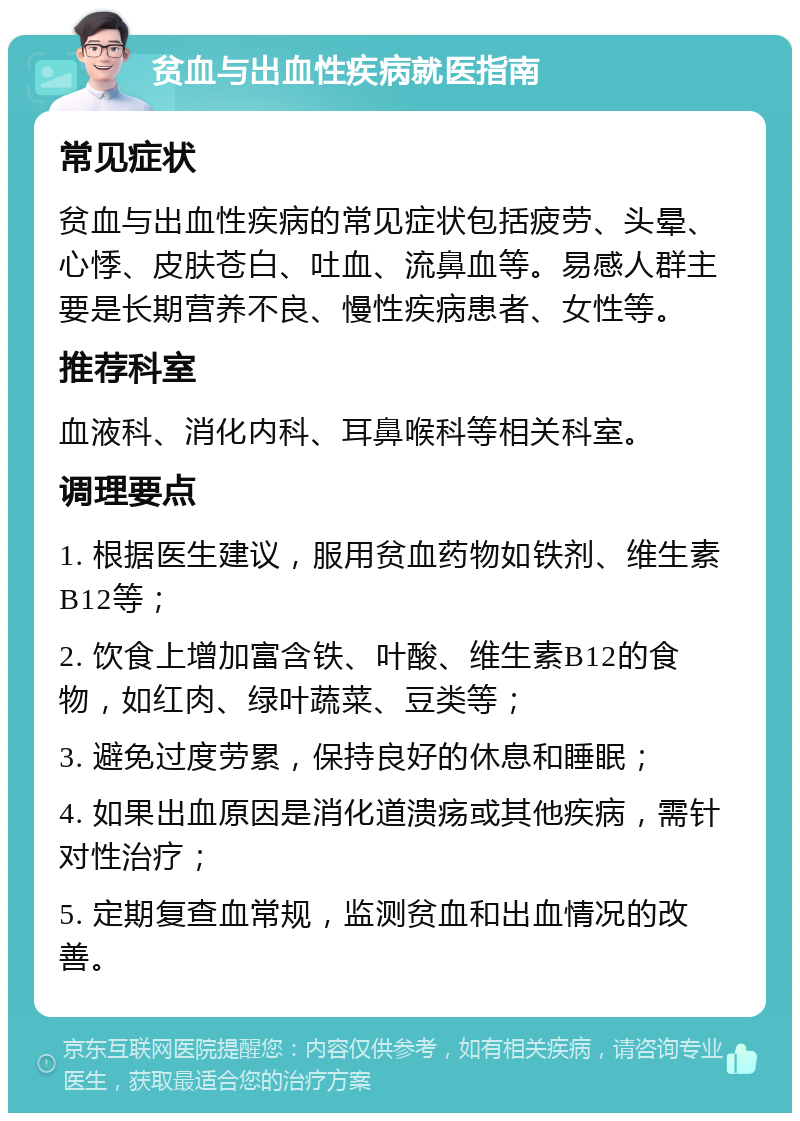 贫血与出血性疾病就医指南 常见症状 贫血与出血性疾病的常见症状包括疲劳、头晕、心悸、皮肤苍白、吐血、流鼻血等。易感人群主要是长期营养不良、慢性疾病患者、女性等。 推荐科室 血液科、消化内科、耳鼻喉科等相关科室。 调理要点 1. 根据医生建议，服用贫血药物如铁剂、维生素B12等； 2. 饮食上增加富含铁、叶酸、维生素B12的食物，如红肉、绿叶蔬菜、豆类等； 3. 避免过度劳累，保持良好的休息和睡眠； 4. 如果出血原因是消化道溃疡或其他疾病，需针对性治疗； 5. 定期复查血常规，监测贫血和出血情况的改善。