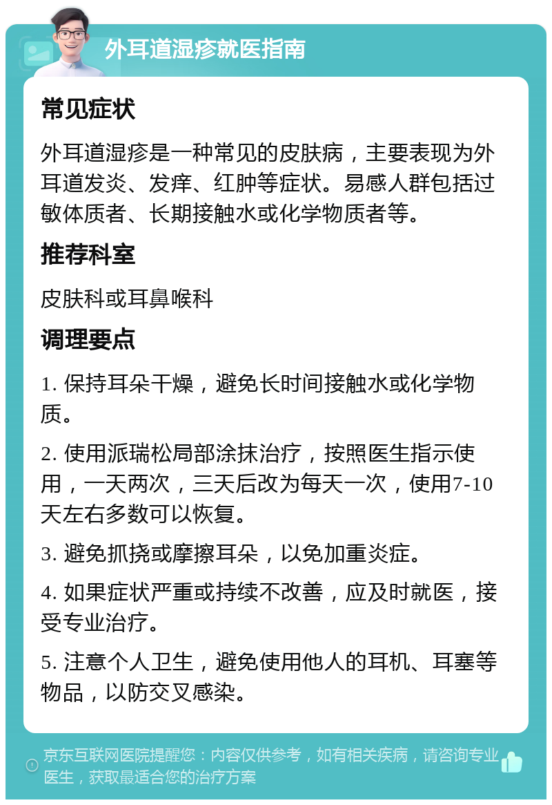 外耳道湿疹就医指南 常见症状 外耳道湿疹是一种常见的皮肤病，主要表现为外耳道发炎、发痒、红肿等症状。易感人群包括过敏体质者、长期接触水或化学物质者等。 推荐科室 皮肤科或耳鼻喉科 调理要点 1. 保持耳朵干燥，避免长时间接触水或化学物质。 2. 使用派瑞松局部涂抹治疗，按照医生指示使用，一天两次，三天后改为每天一次，使用7-10天左右多数可以恢复。 3. 避免抓挠或摩擦耳朵，以免加重炎症。 4. 如果症状严重或持续不改善，应及时就医，接受专业治疗。 5. 注意个人卫生，避免使用他人的耳机、耳塞等物品，以防交叉感染。