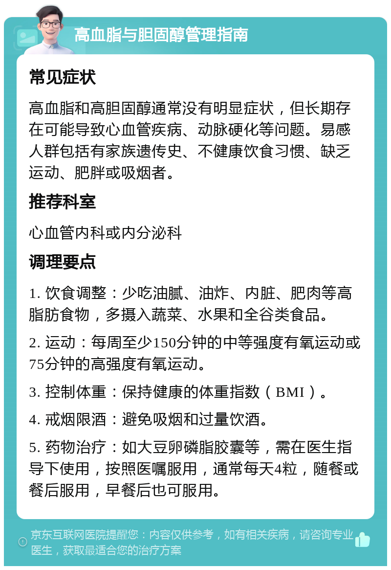 高血脂与胆固醇管理指南 常见症状 高血脂和高胆固醇通常没有明显症状，但长期存在可能导致心血管疾病、动脉硬化等问题。易感人群包括有家族遗传史、不健康饮食习惯、缺乏运动、肥胖或吸烟者。 推荐科室 心血管内科或内分泌科 调理要点 1. 饮食调整：少吃油腻、油炸、内脏、肥肉等高脂肪食物，多摄入蔬菜、水果和全谷类食品。 2. 运动：每周至少150分钟的中等强度有氧运动或75分钟的高强度有氧运动。 3. 控制体重：保持健康的体重指数（BMI）。 4. 戒烟限酒：避免吸烟和过量饮酒。 5. 药物治疗：如大豆卵磷脂胶囊等，需在医生指导下使用，按照医嘱服用，通常每天4粒，随餐或餐后服用，早餐后也可服用。