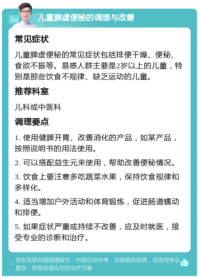 儿童脾虚便秘的调理与改善 常见症状 儿童脾虚便秘的常见症状包括排便干燥、便秘、食欲不振等。易感人群主要是2岁以上的儿童，特别是那些饮食不规律、缺乏运动的儿童。 推荐科室 儿科或中医科 调理要点 1. 使用健脾开胃、改善消化的产品，如某产品，按照说明书的用法使用。 2. 可以搭配益生元来使用，帮助改善便秘情况。 3. 饮食上要注意多吃蔬菜水果，保持饮食规律和多样化。 4. 适当增加户外活动和体育锻炼，促进肠道蠕动和排便。 5. 如果症状严重或持续不改善，应及时就医，接受专业的诊断和治疗。