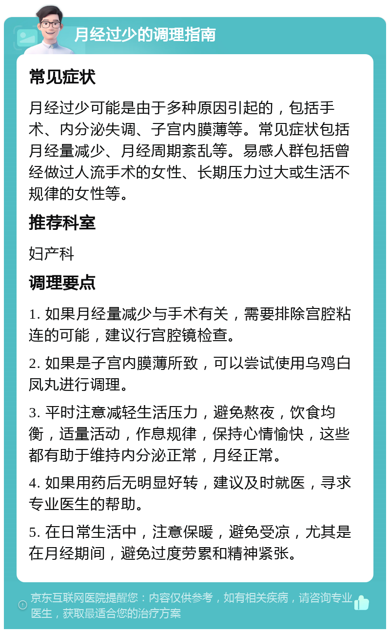 月经过少的调理指南 常见症状 月经过少可能是由于多种原因引起的，包括手术、内分泌失调、子宫内膜薄等。常见症状包括月经量减少、月经周期紊乱等。易感人群包括曾经做过人流手术的女性、长期压力过大或生活不规律的女性等。 推荐科室 妇产科 调理要点 1. 如果月经量减少与手术有关，需要排除宫腔粘连的可能，建议行宫腔镜检查。 2. 如果是子宫内膜薄所致，可以尝试使用乌鸡白凤丸进行调理。 3. 平时注意减轻生活压力，避免熬夜，饮食均衡，适量活动，作息规律，保持心情愉快，这些都有助于维持内分泌正常，月经正常。 4. 如果用药后无明显好转，建议及时就医，寻求专业医生的帮助。 5. 在日常生活中，注意保暖，避免受凉，尤其是在月经期间，避免过度劳累和精神紧张。