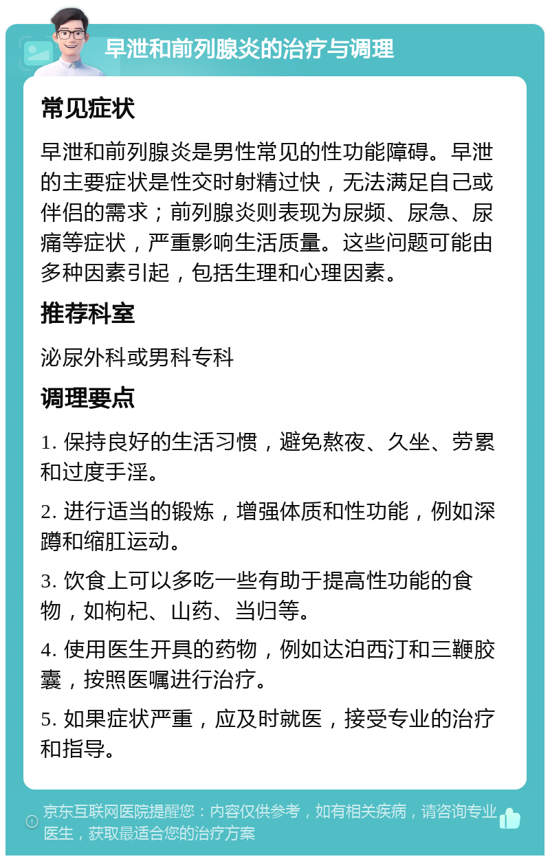 早泄和前列腺炎的治疗与调理 常见症状 早泄和前列腺炎是男性常见的性功能障碍。早泄的主要症状是性交时射精过快，无法满足自己或伴侣的需求；前列腺炎则表现为尿频、尿急、尿痛等症状，严重影响生活质量。这些问题可能由多种因素引起，包括生理和心理因素。 推荐科室 泌尿外科或男科专科 调理要点 1. 保持良好的生活习惯，避免熬夜、久坐、劳累和过度手淫。 2. 进行适当的锻炼，增强体质和性功能，例如深蹲和缩肛运动。 3. 饮食上可以多吃一些有助于提高性功能的食物，如枸杞、山药、当归等。 4. 使用医生开具的药物，例如达泊西汀和三鞭胶囊，按照医嘱进行治疗。 5. 如果症状严重，应及时就医，接受专业的治疗和指导。