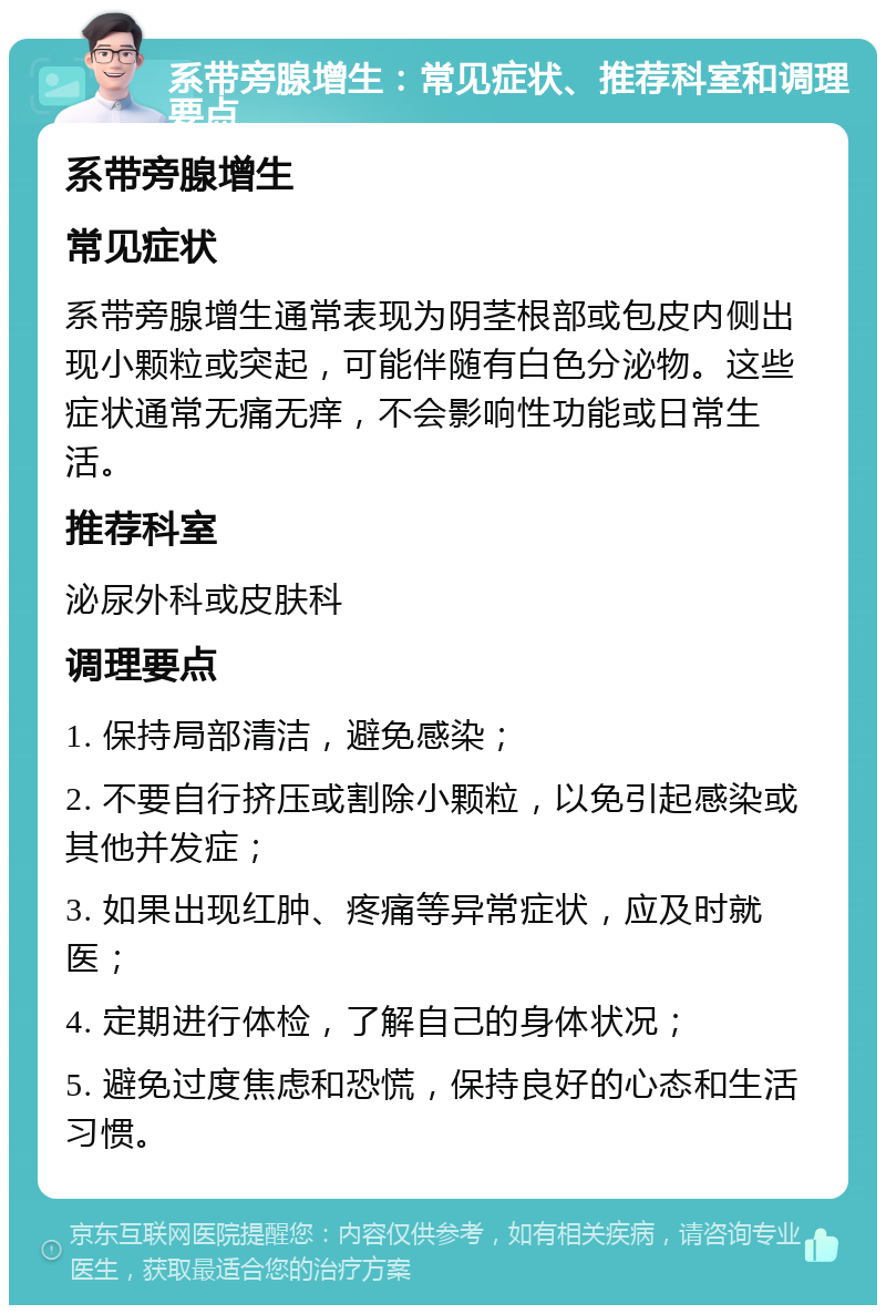 系带旁腺增生：常见症状、推荐科室和调理要点 系带旁腺增生 常见症状 系带旁腺增生通常表现为阴茎根部或包皮内侧出现小颗粒或突起，可能伴随有白色分泌物。这些症状通常无痛无痒，不会影响性功能或日常生活。 推荐科室 泌尿外科或皮肤科 调理要点 1. 保持局部清洁，避免感染； 2. 不要自行挤压或割除小颗粒，以免引起感染或其他并发症； 3. 如果出现红肿、疼痛等异常症状，应及时就医； 4. 定期进行体检，了解自己的身体状况； 5. 避免过度焦虑和恐慌，保持良好的心态和生活习惯。