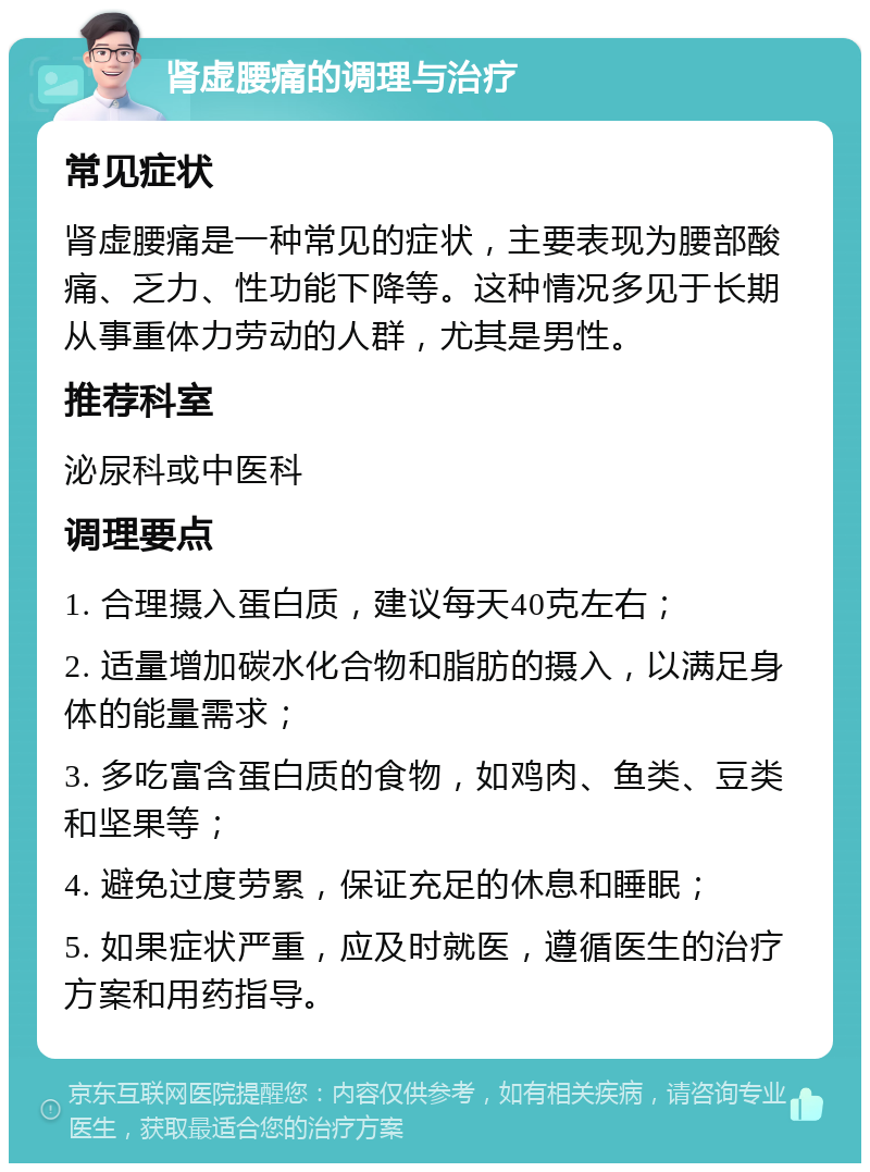 肾虚腰痛的调理与治疗 常见症状 肾虚腰痛是一种常见的症状，主要表现为腰部酸痛、乏力、性功能下降等。这种情况多见于长期从事重体力劳动的人群，尤其是男性。 推荐科室 泌尿科或中医科 调理要点 1. 合理摄入蛋白质，建议每天40克左右； 2. 适量增加碳水化合物和脂肪的摄入，以满足身体的能量需求； 3. 多吃富含蛋白质的食物，如鸡肉、鱼类、豆类和坚果等； 4. 避免过度劳累，保证充足的休息和睡眠； 5. 如果症状严重，应及时就医，遵循医生的治疗方案和用药指导。