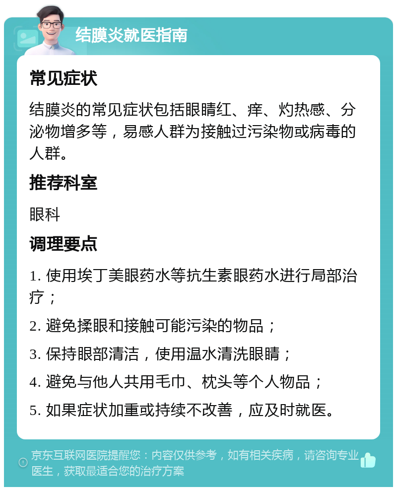 结膜炎就医指南 常见症状 结膜炎的常见症状包括眼睛红、痒、灼热感、分泌物增多等，易感人群为接触过污染物或病毒的人群。 推荐科室 眼科 调理要点 1. 使用埃丁美眼药水等抗生素眼药水进行局部治疗； 2. 避免揉眼和接触可能污染的物品； 3. 保持眼部清洁，使用温水清洗眼睛； 4. 避免与他人共用毛巾、枕头等个人物品； 5. 如果症状加重或持续不改善，应及时就医。