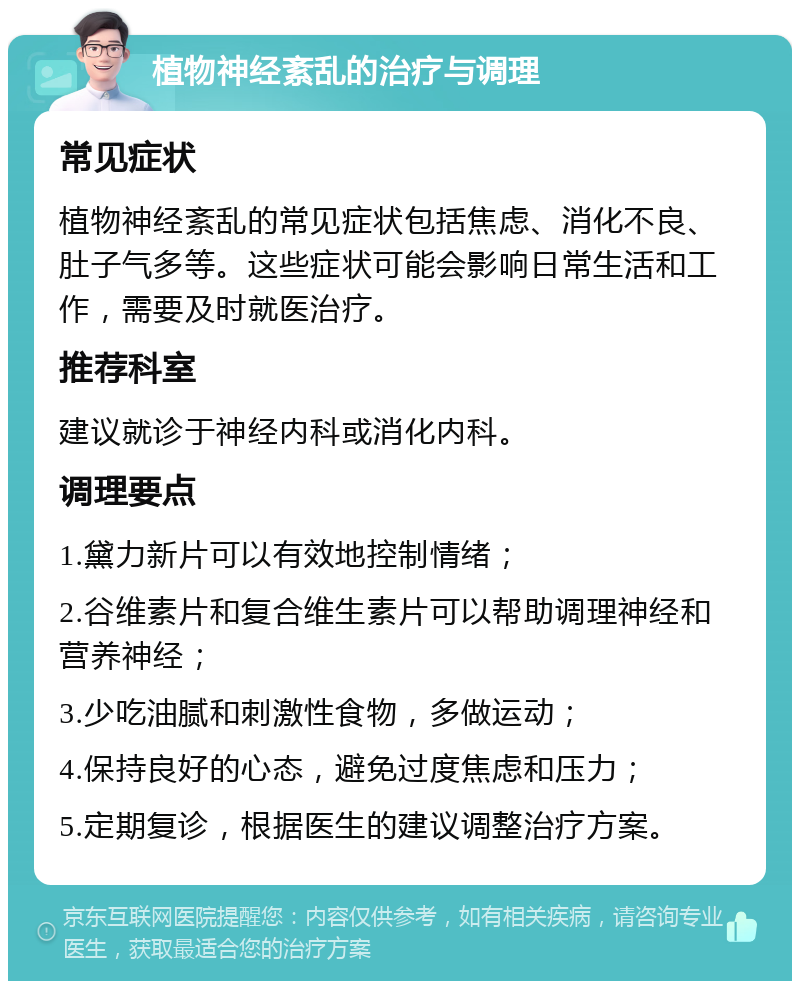 植物神经紊乱的治疗与调理 常见症状 植物神经紊乱的常见症状包括焦虑、消化不良、肚子气多等。这些症状可能会影响日常生活和工作，需要及时就医治疗。 推荐科室 建议就诊于神经内科或消化内科。 调理要点 1.黛力新片可以有效地控制情绪； 2.谷维素片和复合维生素片可以帮助调理神经和营养神经； 3.少吃油腻和刺激性食物，多做运动； 4.保持良好的心态，避免过度焦虑和压力； 5.定期复诊，根据医生的建议调整治疗方案。