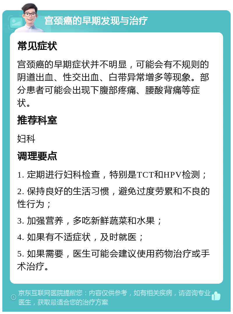 宫颈癌的早期发现与治疗 常见症状 宫颈癌的早期症状并不明显，可能会有不规则的阴道出血、性交出血、白带异常增多等现象。部分患者可能会出现下腹部疼痛、腰酸背痛等症状。 推荐科室 妇科 调理要点 1. 定期进行妇科检查，特别是TCT和HPV检测； 2. 保持良好的生活习惯，避免过度劳累和不良的性行为； 3. 加强营养，多吃新鲜蔬菜和水果； 4. 如果有不适症状，及时就医； 5. 如果需要，医生可能会建议使用药物治疗或手术治疗。