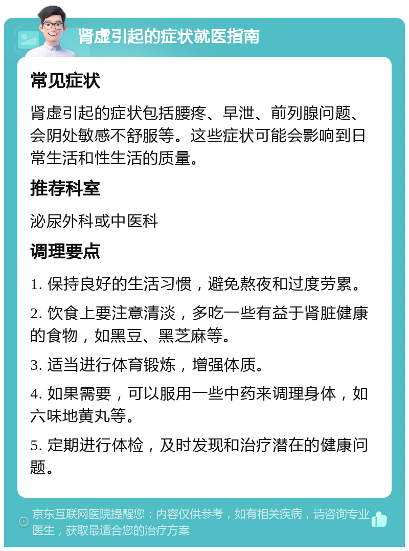 肾虚引起的症状就医指南 常见症状 肾虚引起的症状包括腰疼、早泄、前列腺问题、会阴处敏感不舒服等。这些症状可能会影响到日常生活和性生活的质量。 推荐科室 泌尿外科或中医科 调理要点 1. 保持良好的生活习惯，避免熬夜和过度劳累。 2. 饮食上要注意清淡，多吃一些有益于肾脏健康的食物，如黑豆、黑芝麻等。 3. 适当进行体育锻炼，增强体质。 4. 如果需要，可以服用一些中药来调理身体，如六味地黄丸等。 5. 定期进行体检，及时发现和治疗潜在的健康问题。