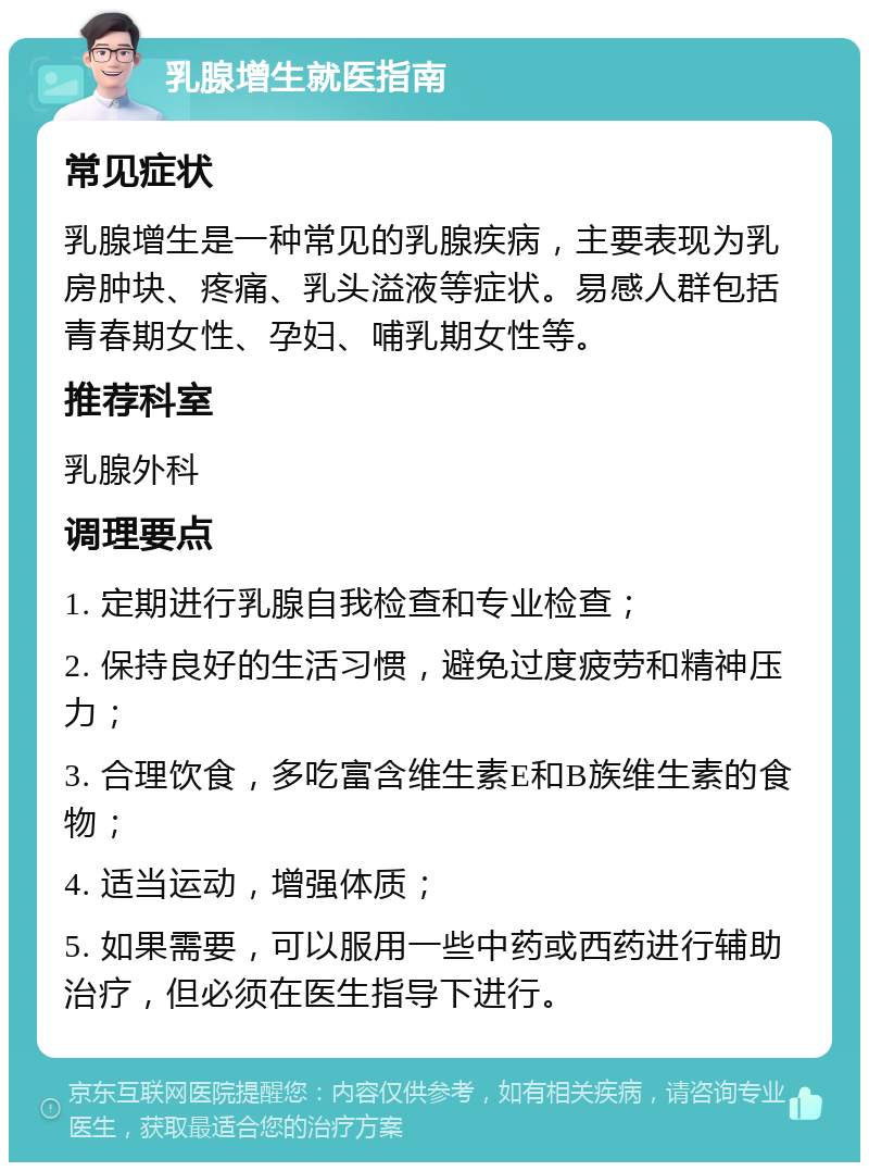 乳腺增生就医指南 常见症状 乳腺增生是一种常见的乳腺疾病，主要表现为乳房肿块、疼痛、乳头溢液等症状。易感人群包括青春期女性、孕妇、哺乳期女性等。 推荐科室 乳腺外科 调理要点 1. 定期进行乳腺自我检查和专业检查； 2. 保持良好的生活习惯，避免过度疲劳和精神压力； 3. 合理饮食，多吃富含维生素E和B族维生素的食物； 4. 适当运动，增强体质； 5. 如果需要，可以服用一些中药或西药进行辅助治疗，但必须在医生指导下进行。