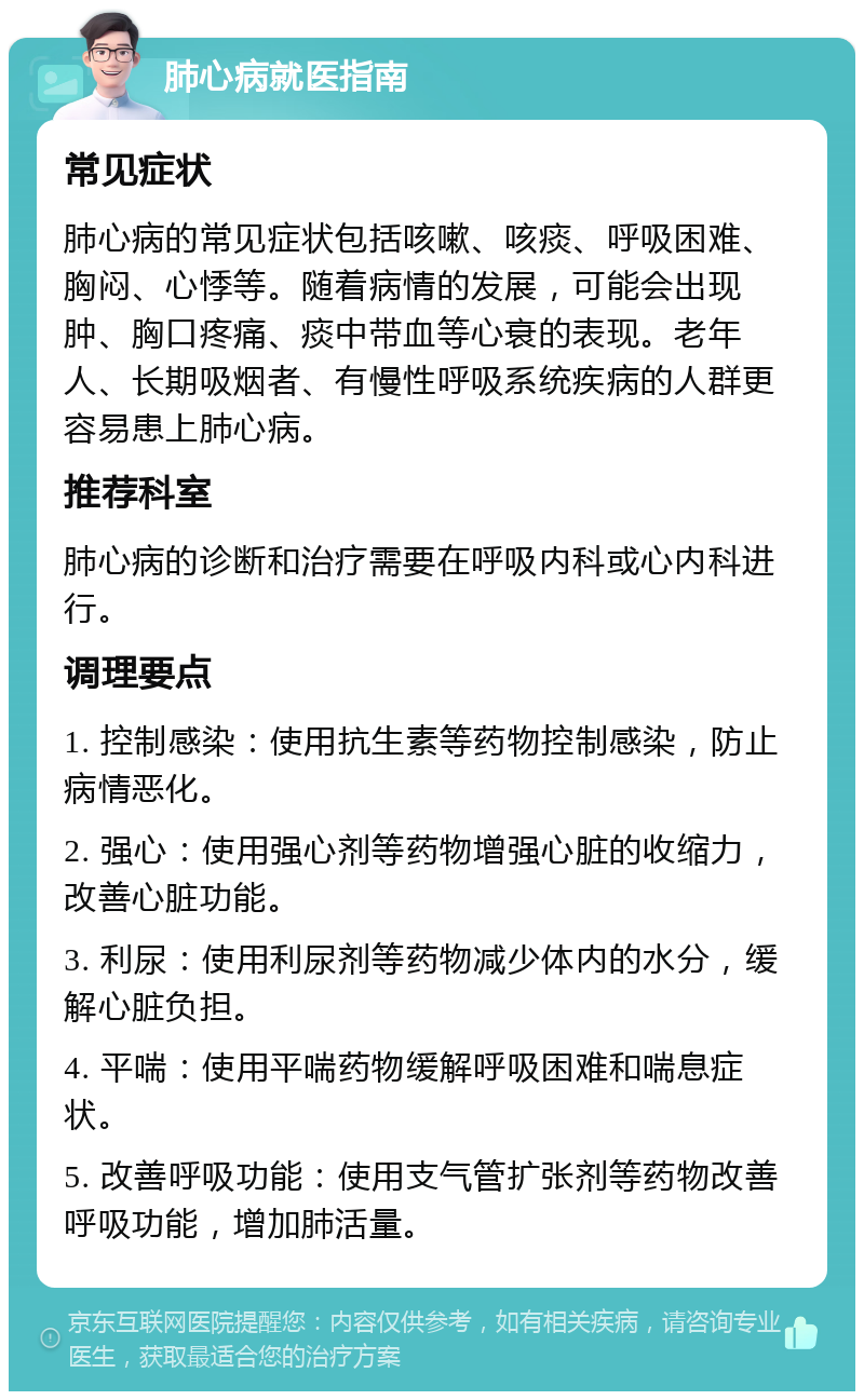 肺心病就医指南 常见症状 肺心病的常见症状包括咳嗽、咳痰、呼吸困难、胸闷、心悸等。随着病情的发展，可能会出现肿、胸口疼痛、痰中带血等心衰的表现。老年人、长期吸烟者、有慢性呼吸系统疾病的人群更容易患上肺心病。 推荐科室 肺心病的诊断和治疗需要在呼吸内科或心内科进行。 调理要点 1. 控制感染：使用抗生素等药物控制感染，防止病情恶化。 2. 强心：使用强心剂等药物增强心脏的收缩力，改善心脏功能。 3. 利尿：使用利尿剂等药物减少体内的水分，缓解心脏负担。 4. 平喘：使用平喘药物缓解呼吸困难和喘息症状。 5. 改善呼吸功能：使用支气管扩张剂等药物改善呼吸功能，增加肺活量。