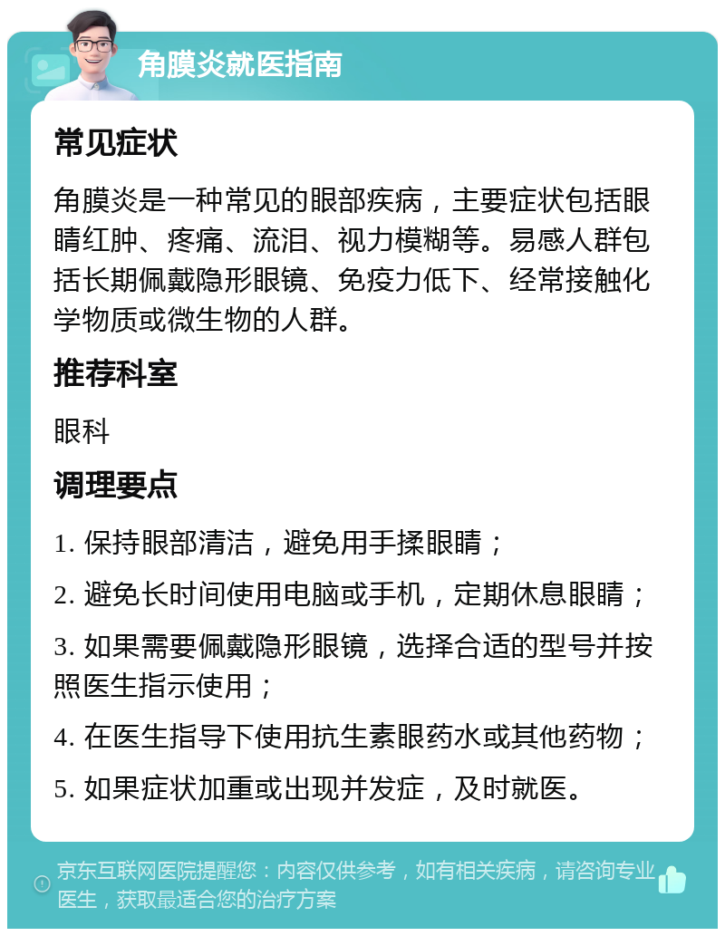 角膜炎就医指南 常见症状 角膜炎是一种常见的眼部疾病，主要症状包括眼睛红肿、疼痛、流泪、视力模糊等。易感人群包括长期佩戴隐形眼镜、免疫力低下、经常接触化学物质或微生物的人群。 推荐科室 眼科 调理要点 1. 保持眼部清洁，避免用手揉眼睛； 2. 避免长时间使用电脑或手机，定期休息眼睛； 3. 如果需要佩戴隐形眼镜，选择合适的型号并按照医生指示使用； 4. 在医生指导下使用抗生素眼药水或其他药物； 5. 如果症状加重或出现并发症，及时就医。