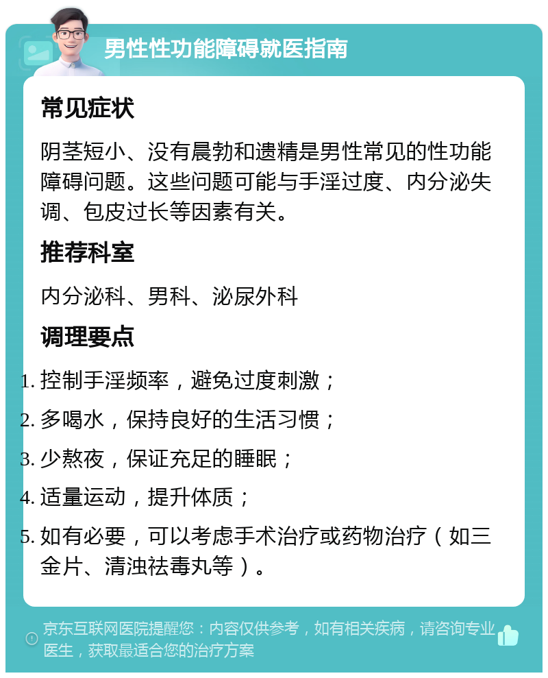 男性性功能障碍就医指南 常见症状 阴茎短小、没有晨勃和遗精是男性常见的性功能障碍问题。这些问题可能与手淫过度、内分泌失调、包皮过长等因素有关。 推荐科室 内分泌科、男科、泌尿外科 调理要点 控制手淫频率，避免过度刺激； 多喝水，保持良好的生活习惯； 少熬夜，保证充足的睡眠； 适量运动，提升体质； 如有必要，可以考虑手术治疗或药物治疗（如三金片、清浊祛毒丸等）。