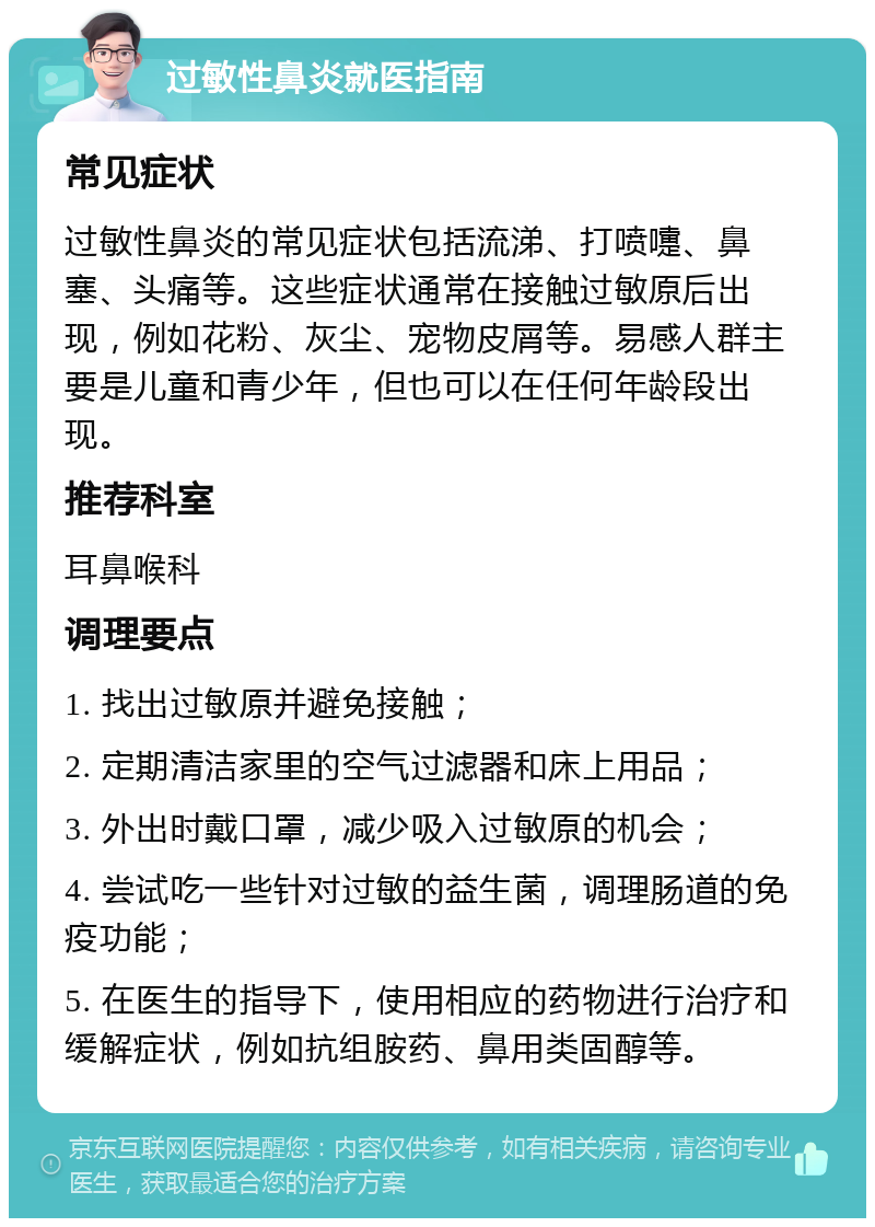 过敏性鼻炎就医指南 常见症状 过敏性鼻炎的常见症状包括流涕、打喷嚏、鼻塞、头痛等。这些症状通常在接触过敏原后出现，例如花粉、灰尘、宠物皮屑等。易感人群主要是儿童和青少年，但也可以在任何年龄段出现。 推荐科室 耳鼻喉科 调理要点 1. 找出过敏原并避免接触； 2. 定期清洁家里的空气过滤器和床上用品； 3. 外出时戴口罩，减少吸入过敏原的机会； 4. 尝试吃一些针对过敏的益生菌，调理肠道的免疫功能； 5. 在医生的指导下，使用相应的药物进行治疗和缓解症状，例如抗组胺药、鼻用类固醇等。