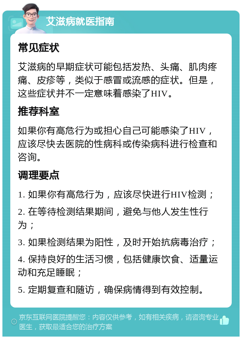 艾滋病就医指南 常见症状 艾滋病的早期症状可能包括发热、头痛、肌肉疼痛、皮疹等，类似于感冒或流感的症状。但是，这些症状并不一定意味着感染了HIV。 推荐科室 如果你有高危行为或担心自己可能感染了HIV，应该尽快去医院的性病科或传染病科进行检查和咨询。 调理要点 1. 如果你有高危行为，应该尽快进行HIV检测； 2. 在等待检测结果期间，避免与他人发生性行为； 3. 如果检测结果为阳性，及时开始抗病毒治疗； 4. 保持良好的生活习惯，包括健康饮食、适量运动和充足睡眠； 5. 定期复查和随访，确保病情得到有效控制。