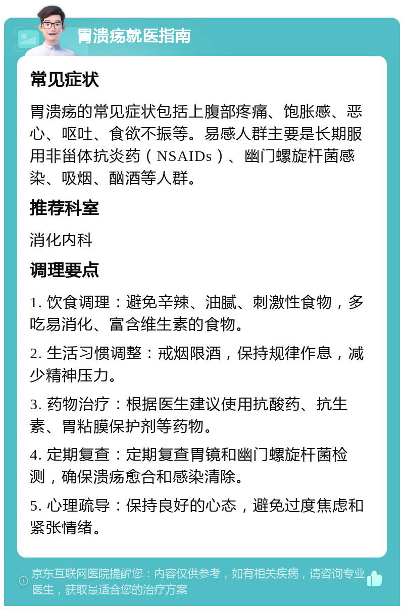 胃溃疡就医指南 常见症状 胃溃疡的常见症状包括上腹部疼痛、饱胀感、恶心、呕吐、食欲不振等。易感人群主要是长期服用非甾体抗炎药（NSAIDs）、幽门螺旋杆菌感染、吸烟、酗酒等人群。 推荐科室 消化内科 调理要点 1. 饮食调理：避免辛辣、油腻、刺激性食物，多吃易消化、富含维生素的食物。 2. 生活习惯调整：戒烟限酒，保持规律作息，减少精神压力。 3. 药物治疗：根据医生建议使用抗酸药、抗生素、胃粘膜保护剂等药物。 4. 定期复查：定期复查胃镜和幽门螺旋杆菌检测，确保溃疡愈合和感染清除。 5. 心理疏导：保持良好的心态，避免过度焦虑和紧张情绪。