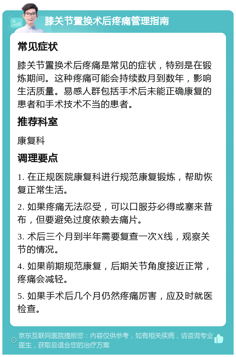 膝关节置换术后疼痛管理指南 常见症状 膝关节置换术后疼痛是常见的症状，特别是在锻炼期间。这种疼痛可能会持续数月到数年，影响生活质量。易感人群包括手术后未能正确康复的患者和手术技术不当的患者。 推荐科室 康复科 调理要点 1. 在正规医院康复科进行规范康复锻炼，帮助恢复正常生活。 2. 如果疼痛无法忍受，可以口服芬必得或塞来昔布，但要避免过度依赖去痛片。 3. 术后三个月到半年需要复查一次X线，观察关节的情况。 4. 如果前期规范康复，后期关节角度接近正常，疼痛会减轻。 5. 如果手术后几个月仍然疼痛厉害，应及时就医检查。