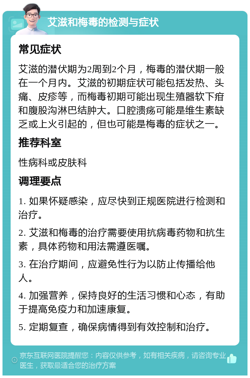 艾滋和梅毒的检测与症状 常见症状 艾滋的潜伏期为2周到2个月，梅毒的潜伏期一般在一个月内。艾滋的初期症状可能包括发热、头痛、皮疹等，而梅毒初期可能出现生殖器软下疳和腹股沟淋巴结肿大。口腔溃疡可能是维生素缺乏或上火引起的，但也可能是梅毒的症状之一。 推荐科室 性病科或皮肤科 调理要点 1. 如果怀疑感染，应尽快到正规医院进行检测和治疗。 2. 艾滋和梅毒的治疗需要使用抗病毒药物和抗生素，具体药物和用法需遵医嘱。 3. 在治疗期间，应避免性行为以防止传播给他人。 4. 加强营养，保持良好的生活习惯和心态，有助于提高免疫力和加速康复。 5. 定期复查，确保病情得到有效控制和治疗。