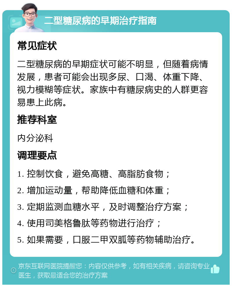 二型糖尿病的早期治疗指南 常见症状 二型糖尿病的早期症状可能不明显，但随着病情发展，患者可能会出现多尿、口渴、体重下降、视力模糊等症状。家族中有糖尿病史的人群更容易患上此病。 推荐科室 内分泌科 调理要点 1. 控制饮食，避免高糖、高脂肪食物； 2. 增加运动量，帮助降低血糖和体重； 3. 定期监测血糖水平，及时调整治疗方案； 4. 使用司美格鲁肽等药物进行治疗； 5. 如果需要，口服二甲双胍等药物辅助治疗。