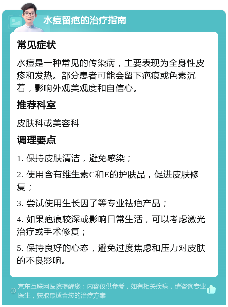 水痘留疤的治疗指南 常见症状 水痘是一种常见的传染病，主要表现为全身性皮疹和发热。部分患者可能会留下疤痕或色素沉着，影响外观美观度和自信心。 推荐科室 皮肤科或美容科 调理要点 1. 保持皮肤清洁，避免感染； 2. 使用含有维生素C和E的护肤品，促进皮肤修复； 3. 尝试使用生长因子等专业祛疤产品； 4. 如果疤痕较深或影响日常生活，可以考虑激光治疗或手术修复； 5. 保持良好的心态，避免过度焦虑和压力对皮肤的不良影响。