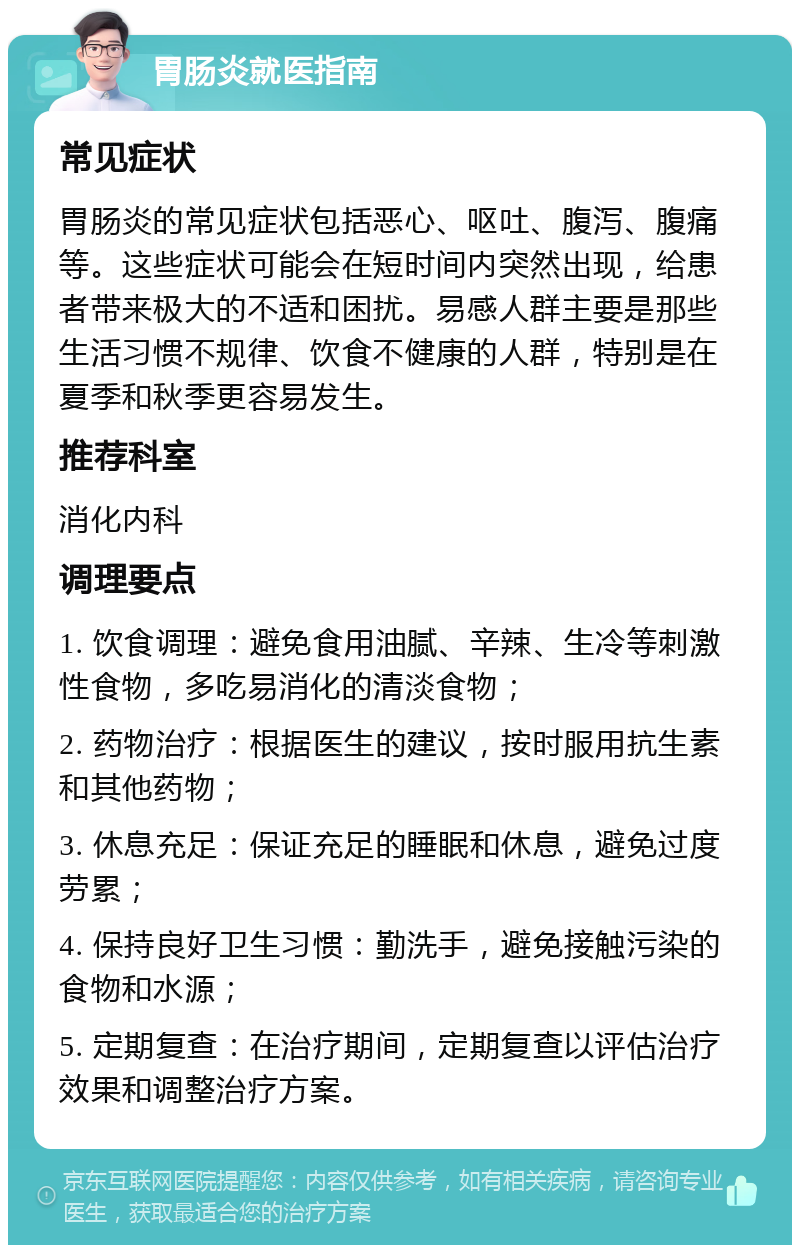 胃肠炎就医指南 常见症状 胃肠炎的常见症状包括恶心、呕吐、腹泻、腹痛等。这些症状可能会在短时间内突然出现，给患者带来极大的不适和困扰。易感人群主要是那些生活习惯不规律、饮食不健康的人群，特别是在夏季和秋季更容易发生。 推荐科室 消化内科 调理要点 1. 饮食调理：避免食用油腻、辛辣、生冷等刺激性食物，多吃易消化的清淡食物； 2. 药物治疗：根据医生的建议，按时服用抗生素和其他药物； 3. 休息充足：保证充足的睡眠和休息，避免过度劳累； 4. 保持良好卫生习惯：勤洗手，避免接触污染的食物和水源； 5. 定期复查：在治疗期间，定期复查以评估治疗效果和调整治疗方案。