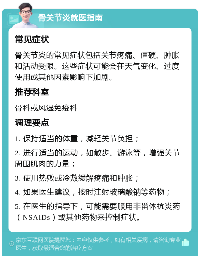 骨关节炎就医指南 常见症状 骨关节炎的常见症状包括关节疼痛、僵硬、肿胀和活动受限。这些症状可能会在天气变化、过度使用或其他因素影响下加剧。 推荐科室 骨科或风湿免疫科 调理要点 1. 保持适当的体重，减轻关节负担； 2. 进行适当的运动，如散步、游泳等，增强关节周围肌肉的力量； 3. 使用热敷或冷敷缓解疼痛和肿胀； 4. 如果医生建议，按时注射玻璃酸钠等药物； 5. 在医生的指导下，可能需要服用非甾体抗炎药（NSAIDs）或其他药物来控制症状。