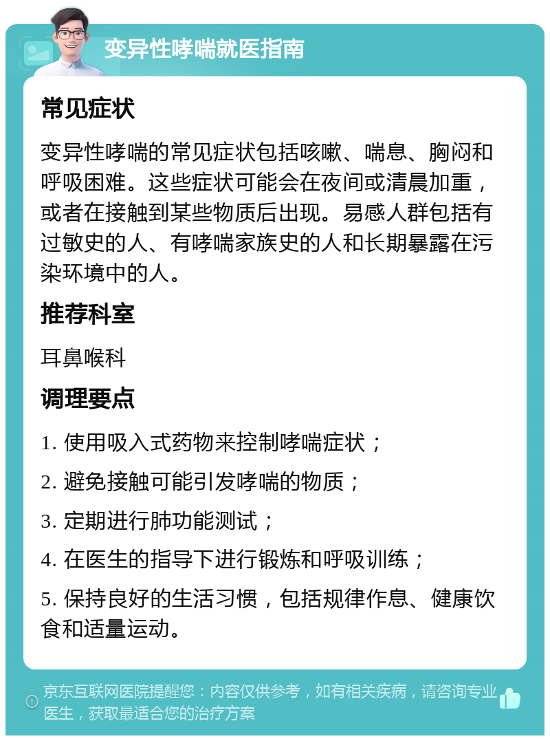 变异性哮喘就医指南 常见症状 变异性哮喘的常见症状包括咳嗽、喘息、胸闷和呼吸困难。这些症状可能会在夜间或清晨加重，或者在接触到某些物质后出现。易感人群包括有过敏史的人、有哮喘家族史的人和长期暴露在污染环境中的人。 推荐科室 耳鼻喉科 调理要点 1. 使用吸入式药物来控制哮喘症状； 2. 避免接触可能引发哮喘的物质； 3. 定期进行肺功能测试； 4. 在医生的指导下进行锻炼和呼吸训练； 5. 保持良好的生活习惯，包括规律作息、健康饮食和适量运动。