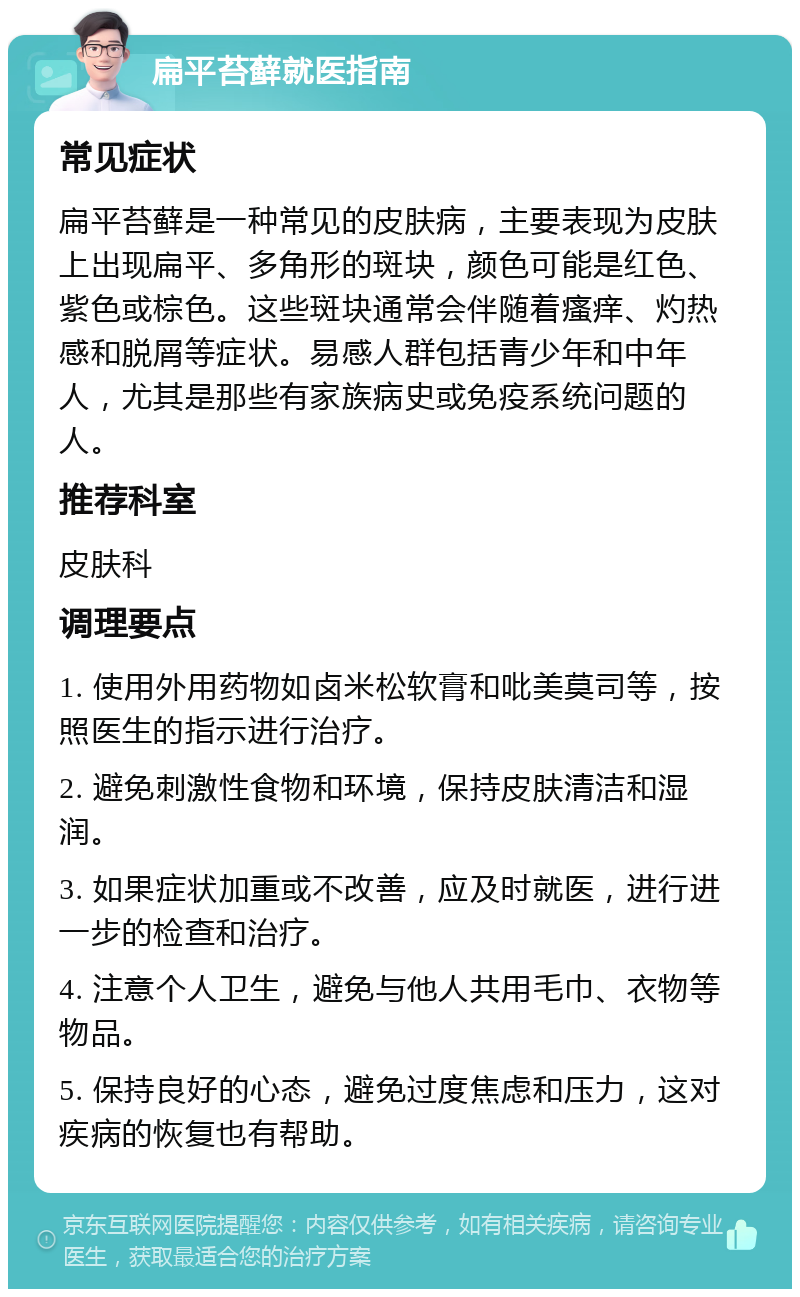 扁平苔藓就医指南 常见症状 扁平苔藓是一种常见的皮肤病，主要表现为皮肤上出现扁平、多角形的斑块，颜色可能是红色、紫色或棕色。这些斑块通常会伴随着瘙痒、灼热感和脱屑等症状。易感人群包括青少年和中年人，尤其是那些有家族病史或免疫系统问题的人。 推荐科室 皮肤科 调理要点 1. 使用外用药物如卤米松软膏和吡美莫司等，按照医生的指示进行治疗。 2. 避免刺激性食物和环境，保持皮肤清洁和湿润。 3. 如果症状加重或不改善，应及时就医，进行进一步的检查和治疗。 4. 注意个人卫生，避免与他人共用毛巾、衣物等物品。 5. 保持良好的心态，避免过度焦虑和压力，这对疾病的恢复也有帮助。