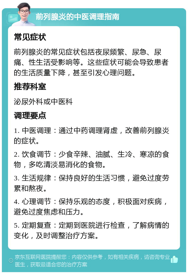 前列腺炎的中医调理指南 常见症状 前列腺炎的常见症状包括夜尿频繁、尿急、尿痛、性生活受影响等。这些症状可能会导致患者的生活质量下降，甚至引发心理问题。 推荐科室 泌尿外科或中医科 调理要点 1. 中医调理：通过中药调理肾虚，改善前列腺炎的症状。 2. 饮食调节：少食辛辣、油腻、生冷、寒凉的食物，多吃清淡易消化的食物。 3. 生活规律：保持良好的生活习惯，避免过度劳累和熬夜。 4. 心理调节：保持乐观的态度，积极面对疾病，避免过度焦虑和压力。 5. 定期复查：定期到医院进行检查，了解病情的变化，及时调整治疗方案。