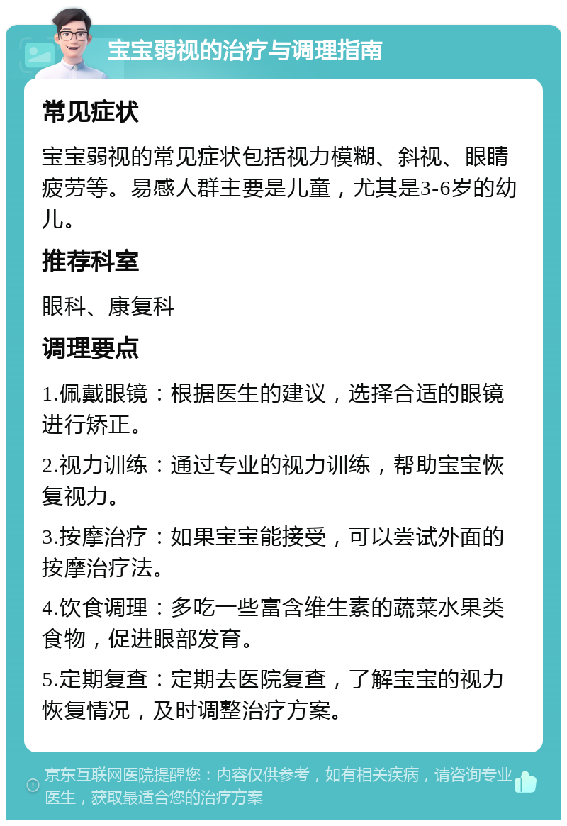 宝宝弱视的治疗与调理指南 常见症状 宝宝弱视的常见症状包括视力模糊、斜视、眼睛疲劳等。易感人群主要是儿童，尤其是3-6岁的幼儿。 推荐科室 眼科、康复科 调理要点 1.佩戴眼镜：根据医生的建议，选择合适的眼镜进行矫正。 2.视力训练：通过专业的视力训练，帮助宝宝恢复视力。 3.按摩治疗：如果宝宝能接受，可以尝试外面的按摩治疗法。 4.饮食调理：多吃一些富含维生素的蔬菜水果类食物，促进眼部发育。 5.定期复查：定期去医院复查，了解宝宝的视力恢复情况，及时调整治疗方案。