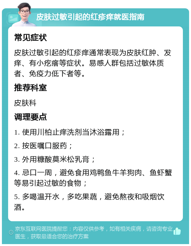 皮肤过敏引起的红疹痒就医指南 常见症状 皮肤过敏引起的红疹痒通常表现为皮肤红肿、发痒、有小疙瘩等症状。易感人群包括过敏体质者、免疫力低下者等。 推荐科室 皮肤科 调理要点 1. 使用川柏止痒洗剂当沐浴露用； 2. 按医嘱口服药； 3. 外用糠酸莫米松乳膏； 4. 忌口一周，避免食用鸡鸭鱼牛羊狗肉、鱼虾蟹等易引起过敏的食物； 5. 多喝温开水，多吃果蔬，避免熬夜和吸烟饮酒。