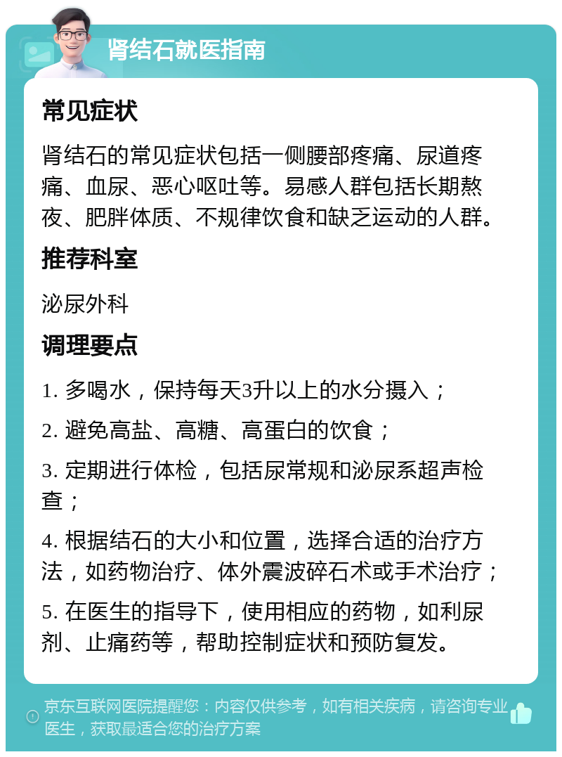 肾结石就医指南 常见症状 肾结石的常见症状包括一侧腰部疼痛、尿道疼痛、血尿、恶心呕吐等。易感人群包括长期熬夜、肥胖体质、不规律饮食和缺乏运动的人群。 推荐科室 泌尿外科 调理要点 1. 多喝水，保持每天3升以上的水分摄入； 2. 避免高盐、高糖、高蛋白的饮食； 3. 定期进行体检，包括尿常规和泌尿系超声检查； 4. 根据结石的大小和位置，选择合适的治疗方法，如药物治疗、体外震波碎石术或手术治疗； 5. 在医生的指导下，使用相应的药物，如利尿剂、止痛药等，帮助控制症状和预防复发。