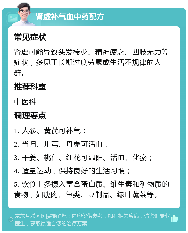 肾虚补气血中药配方 常见症状 肾虚可能导致头发稀少、精神疲乏、四肢无力等症状，多见于长期过度劳累或生活不规律的人群。 推荐科室 中医科 调理要点 1. 人参、黄芪可补气； 2. 当归、川芎、丹参可活血； 3. 干姜、桃仁、红花可温阳、活血、化瘀； 4. 适量运动，保持良好的生活习惯； 5. 饮食上多摄入富含蛋白质、维生素和矿物质的食物，如瘦肉、鱼类、豆制品、绿叶蔬菜等。