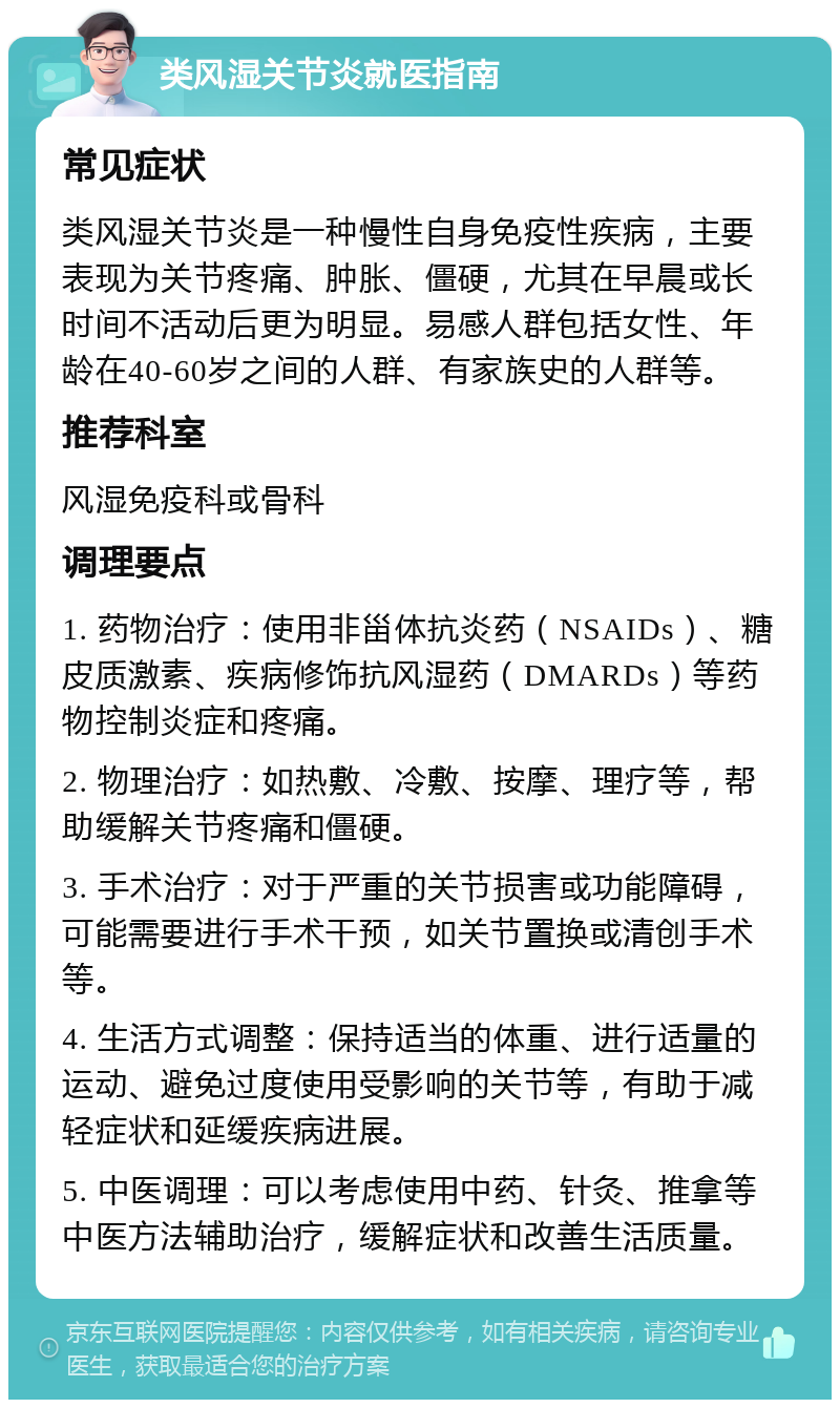 类风湿关节炎就医指南 常见症状 类风湿关节炎是一种慢性自身免疫性疾病，主要表现为关节疼痛、肿胀、僵硬，尤其在早晨或长时间不活动后更为明显。易感人群包括女性、年龄在40-60岁之间的人群、有家族史的人群等。 推荐科室 风湿免疫科或骨科 调理要点 1. 药物治疗：使用非甾体抗炎药（NSAIDs）、糖皮质激素、疾病修饰抗风湿药（DMARDs）等药物控制炎症和疼痛。 2. 物理治疗：如热敷、冷敷、按摩、理疗等，帮助缓解关节疼痛和僵硬。 3. 手术治疗：对于严重的关节损害或功能障碍，可能需要进行手术干预，如关节置换或清创手术等。 4. 生活方式调整：保持适当的体重、进行适量的运动、避免过度使用受影响的关节等，有助于减轻症状和延缓疾病进展。 5. 中医调理：可以考虑使用中药、针灸、推拿等中医方法辅助治疗，缓解症状和改善生活质量。