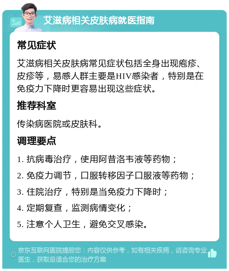 艾滋病相关皮肤病就医指南 常见症状 艾滋病相关皮肤病常见症状包括全身出现疱疹、皮疹等，易感人群主要是HIV感染者，特别是在免疫力下降时更容易出现这些症状。 推荐科室 传染病医院或皮肤科。 调理要点 1. 抗病毒治疗，使用阿昔洛韦液等药物； 2. 免疫力调节，口服转移因子口服液等药物； 3. 住院治疗，特别是当免疫力下降时； 4. 定期复查，监测病情变化； 5. 注意个人卫生，避免交叉感染。