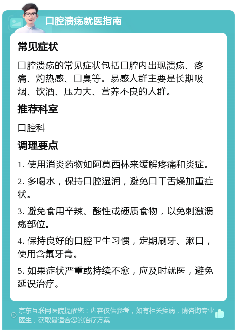 口腔溃疡就医指南 常见症状 口腔溃疡的常见症状包括口腔内出现溃疡、疼痛、灼热感、口臭等。易感人群主要是长期吸烟、饮酒、压力大、营养不良的人群。 推荐科室 口腔科 调理要点 1. 使用消炎药物如阿莫西林来缓解疼痛和炎症。 2. 多喝水，保持口腔湿润，避免口干舌燥加重症状。 3. 避免食用辛辣、酸性或硬质食物，以免刺激溃疡部位。 4. 保持良好的口腔卫生习惯，定期刷牙、漱口，使用含氟牙膏。 5. 如果症状严重或持续不愈，应及时就医，避免延误治疗。