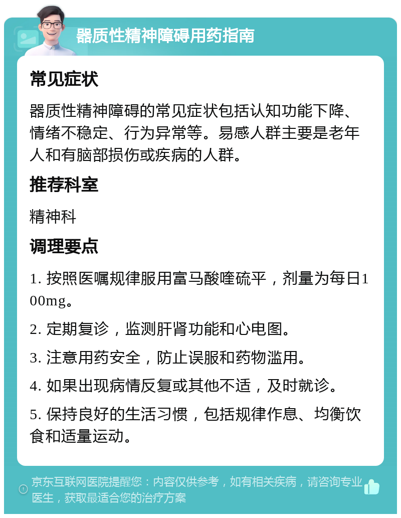 器质性精神障碍用药指南 常见症状 器质性精神障碍的常见症状包括认知功能下降、情绪不稳定、行为异常等。易感人群主要是老年人和有脑部损伤或疾病的人群。 推荐科室 精神科 调理要点 1. 按照医嘱规律服用富马酸喹硫平，剂量为每日100mg。 2. 定期复诊，监测肝肾功能和心电图。 3. 注意用药安全，防止误服和药物滥用。 4. 如果出现病情反复或其他不适，及时就诊。 5. 保持良好的生活习惯，包括规律作息、均衡饮食和适量运动。