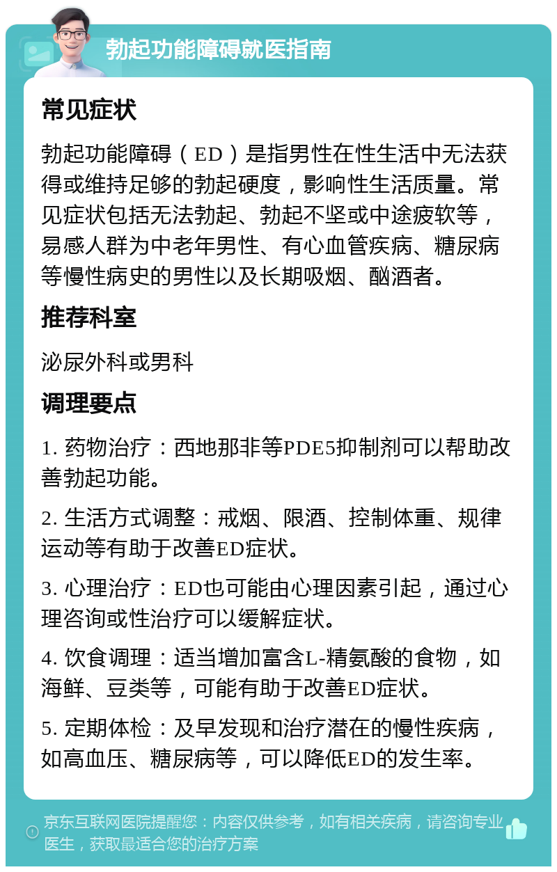 勃起功能障碍就医指南 常见症状 勃起功能障碍（ED）是指男性在性生活中无法获得或维持足够的勃起硬度，影响性生活质量。常见症状包括无法勃起、勃起不坚或中途疲软等，易感人群为中老年男性、有心血管疾病、糖尿病等慢性病史的男性以及长期吸烟、酗酒者。 推荐科室 泌尿外科或男科 调理要点 1. 药物治疗：西地那非等PDE5抑制剂可以帮助改善勃起功能。 2. 生活方式调整：戒烟、限酒、控制体重、规律运动等有助于改善ED症状。 3. 心理治疗：ED也可能由心理因素引起，通过心理咨询或性治疗可以缓解症状。 4. 饮食调理：适当增加富含L-精氨酸的食物，如海鲜、豆类等，可能有助于改善ED症状。 5. 定期体检：及早发现和治疗潜在的慢性疾病，如高血压、糖尿病等，可以降低ED的发生率。