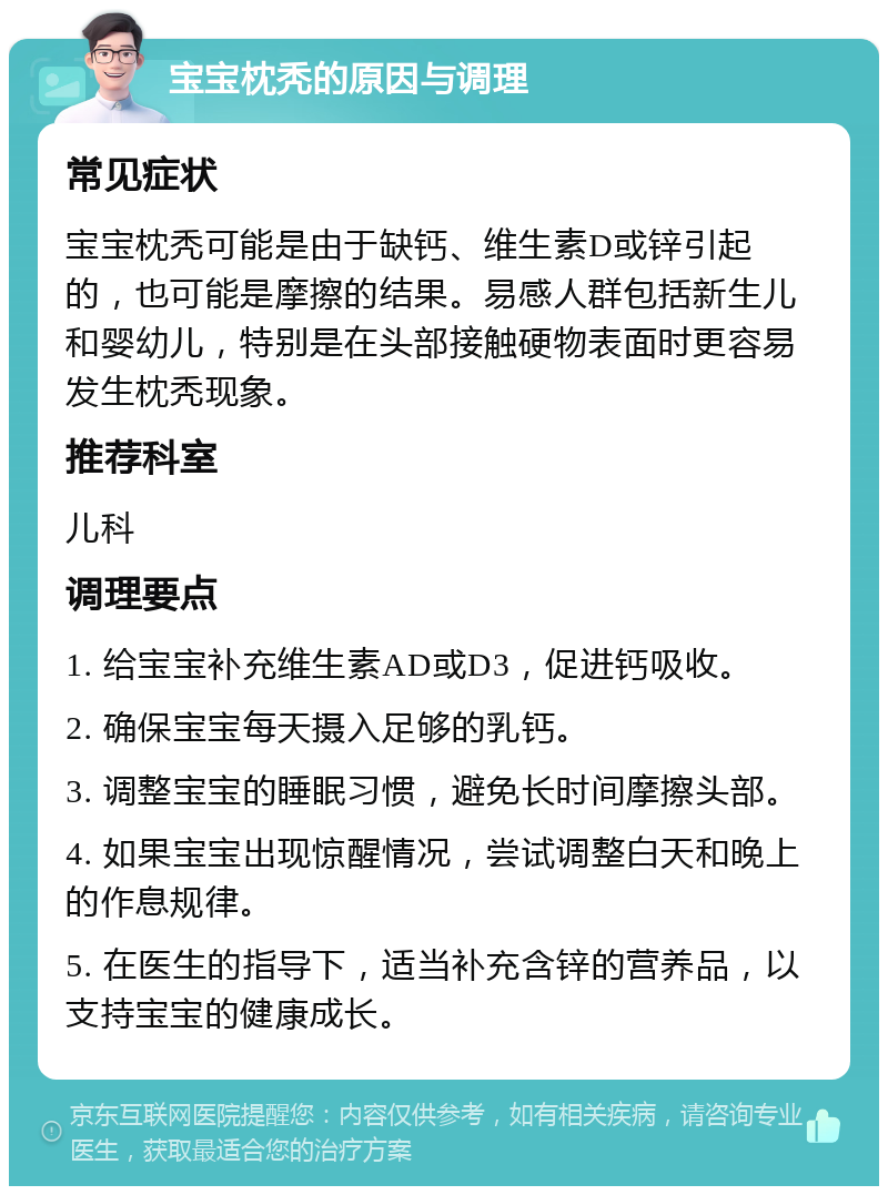 宝宝枕秃的原因与调理 常见症状 宝宝枕秃可能是由于缺钙、维生素D或锌引起的，也可能是摩擦的结果。易感人群包括新生儿和婴幼儿，特别是在头部接触硬物表面时更容易发生枕秃现象。 推荐科室 儿科 调理要点 1. 给宝宝补充维生素AD或D3，促进钙吸收。 2. 确保宝宝每天摄入足够的乳钙。 3. 调整宝宝的睡眠习惯，避免长时间摩擦头部。 4. 如果宝宝出现惊醒情况，尝试调整白天和晚上的作息规律。 5. 在医生的指导下，适当补充含锌的营养品，以支持宝宝的健康成长。