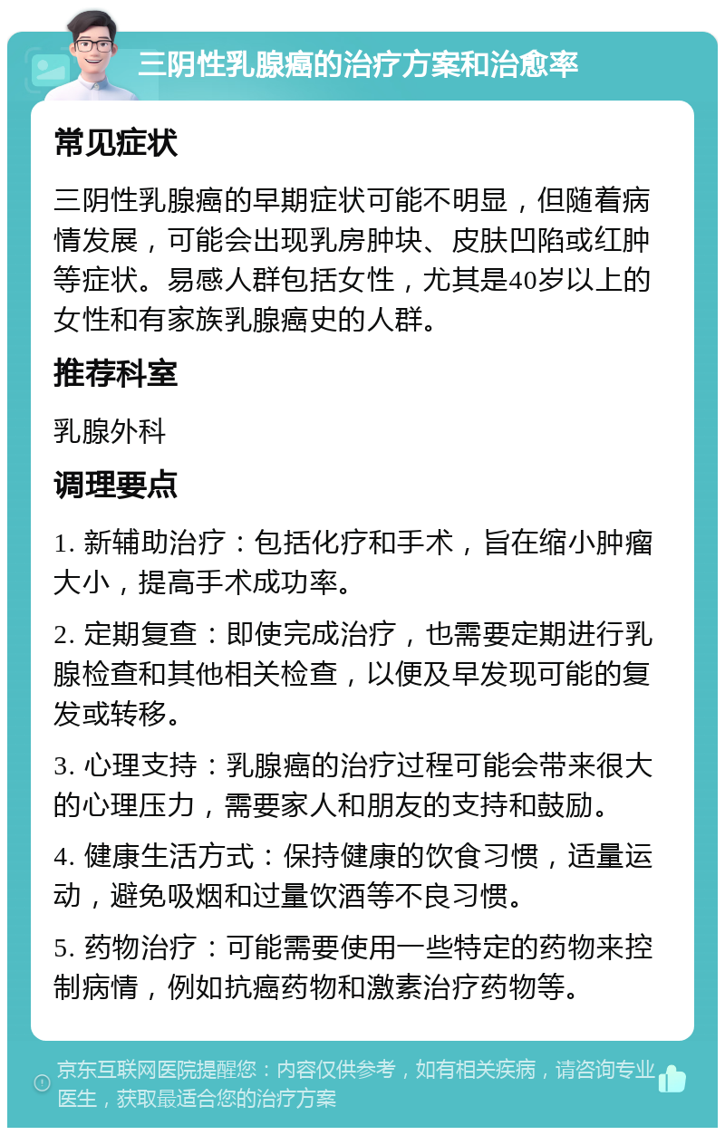 三阴性乳腺癌的治疗方案和治愈率 常见症状 三阴性乳腺癌的早期症状可能不明显，但随着病情发展，可能会出现乳房肿块、皮肤凹陷或红肿等症状。易感人群包括女性，尤其是40岁以上的女性和有家族乳腺癌史的人群。 推荐科室 乳腺外科 调理要点 1. 新辅助治疗：包括化疗和手术，旨在缩小肿瘤大小，提高手术成功率。 2. 定期复查：即使完成治疗，也需要定期进行乳腺检查和其他相关检查，以便及早发现可能的复发或转移。 3. 心理支持：乳腺癌的治疗过程可能会带来很大的心理压力，需要家人和朋友的支持和鼓励。 4. 健康生活方式：保持健康的饮食习惯，适量运动，避免吸烟和过量饮酒等不良习惯。 5. 药物治疗：可能需要使用一些特定的药物来控制病情，例如抗癌药物和激素治疗药物等。