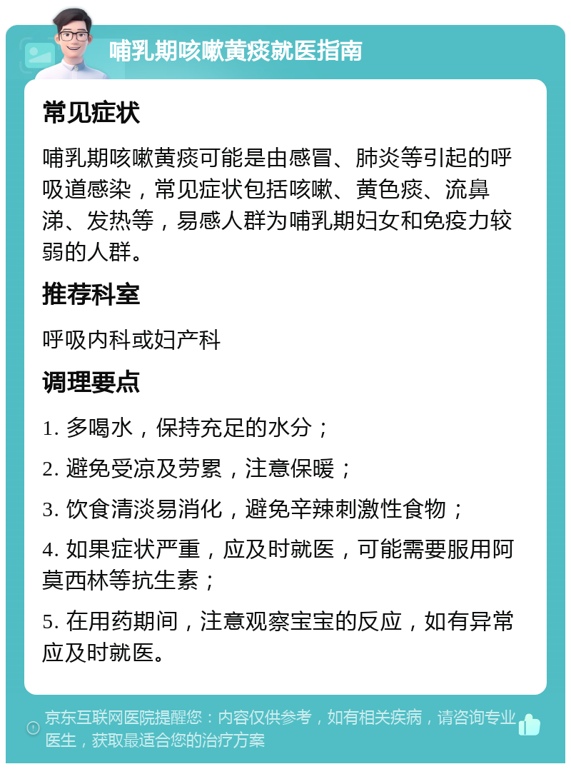 哺乳期咳嗽黄痰就医指南 常见症状 哺乳期咳嗽黄痰可能是由感冒、肺炎等引起的呼吸道感染，常见症状包括咳嗽、黄色痰、流鼻涕、发热等，易感人群为哺乳期妇女和免疫力较弱的人群。 推荐科室 呼吸内科或妇产科 调理要点 1. 多喝水，保持充足的水分； 2. 避免受凉及劳累，注意保暖； 3. 饮食清淡易消化，避免辛辣刺激性食物； 4. 如果症状严重，应及时就医，可能需要服用阿莫西林等抗生素； 5. 在用药期间，注意观察宝宝的反应，如有异常应及时就医。