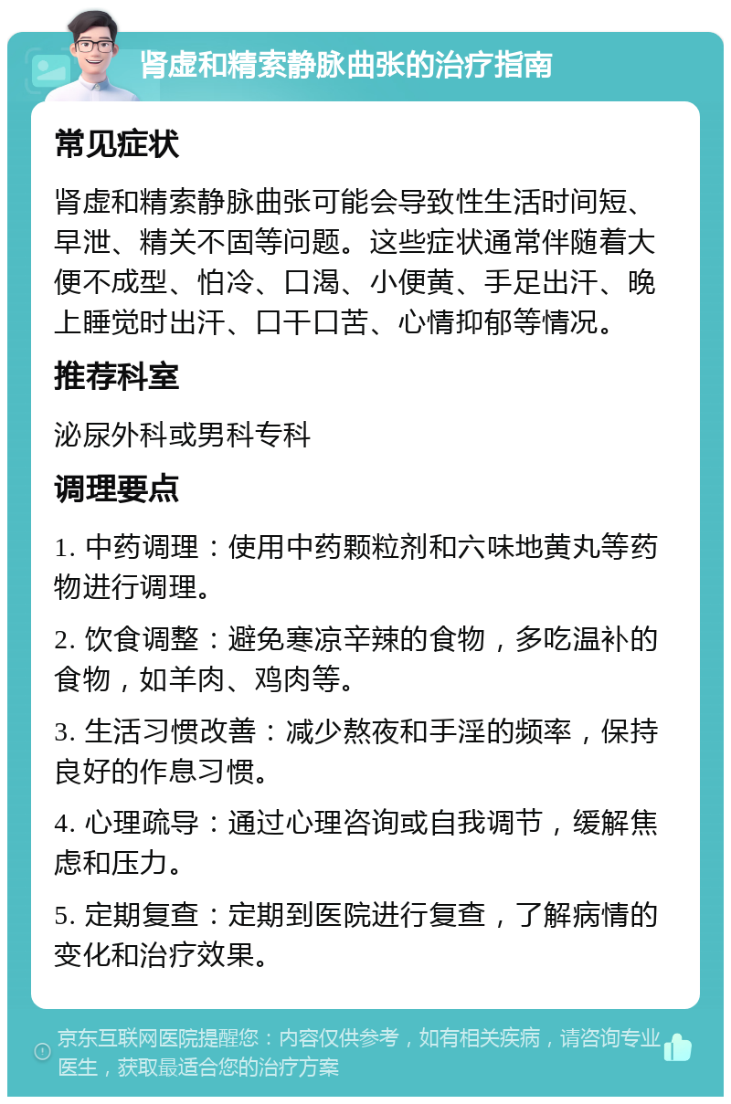 肾虚和精索静脉曲张的治疗指南 常见症状 肾虚和精索静脉曲张可能会导致性生活时间短、早泄、精关不固等问题。这些症状通常伴随着大便不成型、怕冷、口渴、小便黄、手足出汗、晚上睡觉时出汗、口干口苦、心情抑郁等情况。 推荐科室 泌尿外科或男科专科 调理要点 1. 中药调理：使用中药颗粒剂和六味地黄丸等药物进行调理。 2. 饮食调整：避免寒凉辛辣的食物，多吃温补的食物，如羊肉、鸡肉等。 3. 生活习惯改善：减少熬夜和手淫的频率，保持良好的作息习惯。 4. 心理疏导：通过心理咨询或自我调节，缓解焦虑和压力。 5. 定期复查：定期到医院进行复查，了解病情的变化和治疗效果。