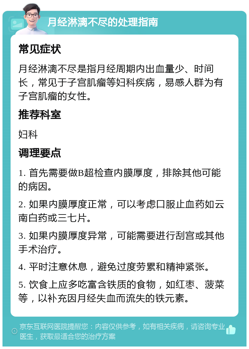 月经淋漓不尽的处理指南 常见症状 月经淋漓不尽是指月经周期内出血量少、时间长，常见于子宫肌瘤等妇科疾病，易感人群为有子宫肌瘤的女性。 推荐科室 妇科 调理要点 1. 首先需要做B超检查内膜厚度，排除其他可能的病因。 2. 如果内膜厚度正常，可以考虑口服止血药如云南白药或三七片。 3. 如果内膜厚度异常，可能需要进行刮宫或其他手术治疗。 4. 平时注意休息，避免过度劳累和精神紧张。 5. 饮食上应多吃富含铁质的食物，如红枣、菠菜等，以补充因月经失血而流失的铁元素。