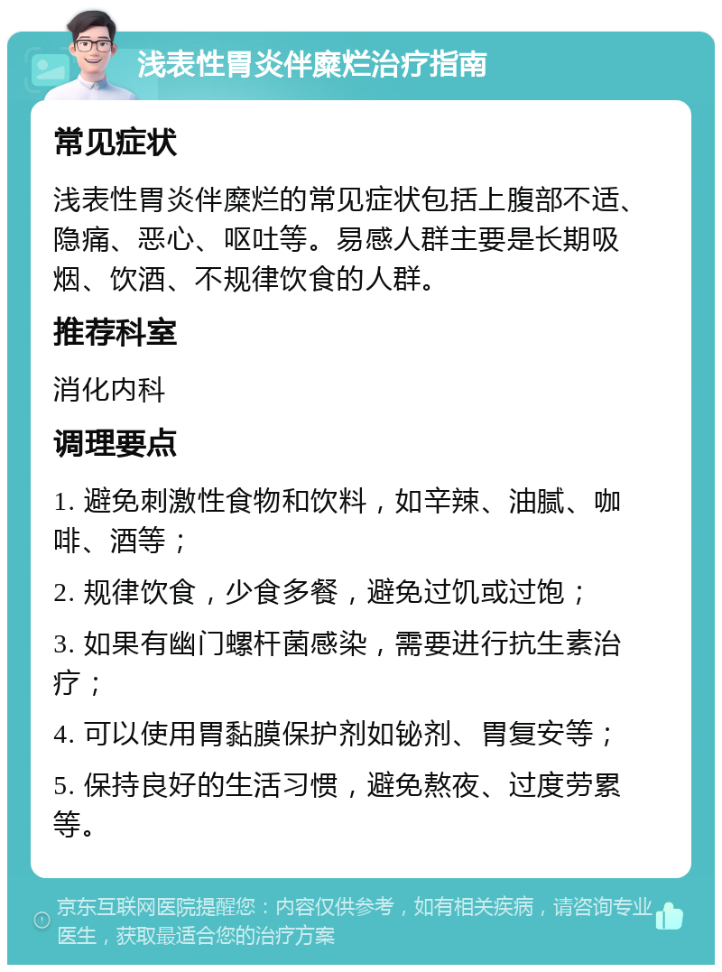 浅表性胃炎伴糜烂治疗指南 常见症状 浅表性胃炎伴糜烂的常见症状包括上腹部不适、隐痛、恶心、呕吐等。易感人群主要是长期吸烟、饮酒、不规律饮食的人群。 推荐科室 消化内科 调理要点 1. 避免刺激性食物和饮料，如辛辣、油腻、咖啡、酒等； 2. 规律饮食，少食多餐，避免过饥或过饱； 3. 如果有幽门螺杆菌感染，需要进行抗生素治疗； 4. 可以使用胃黏膜保护剂如铋剂、胃复安等； 5. 保持良好的生活习惯，避免熬夜、过度劳累等。