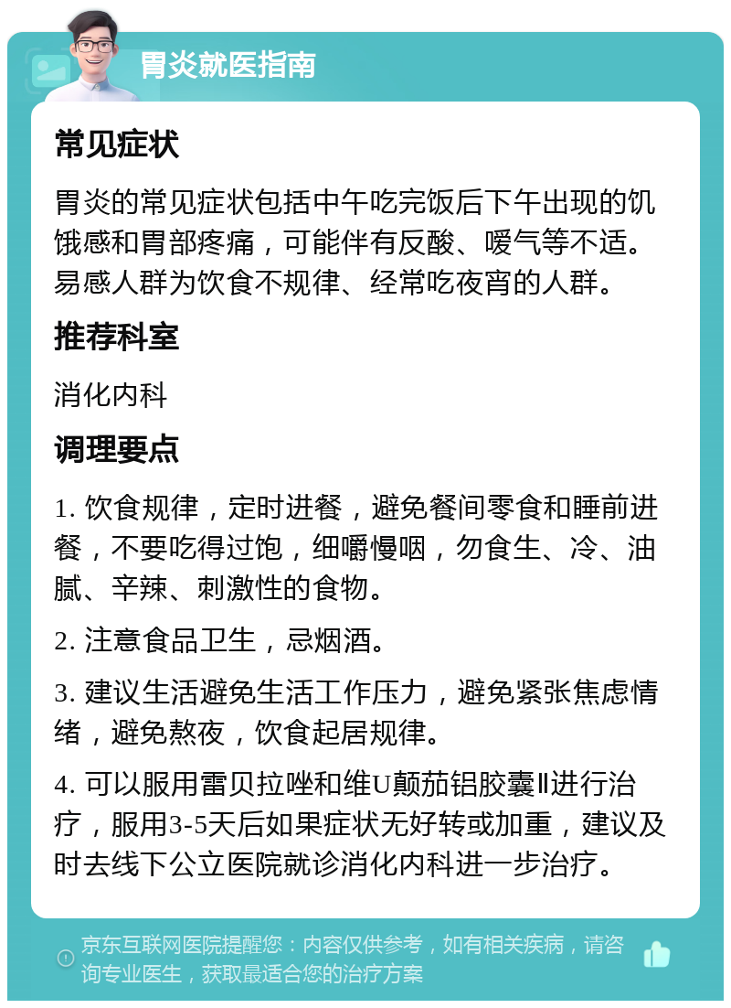 胃炎就医指南 常见症状 胃炎的常见症状包括中午吃完饭后下午出现的饥饿感和胃部疼痛，可能伴有反酸、嗳气等不适。易感人群为饮食不规律、经常吃夜宵的人群。 推荐科室 消化内科 调理要点 1. 饮食规律，定时进餐，避免餐间零食和睡前进餐，不要吃得过饱，细嚼慢咽，勿食生、冷、油腻、辛辣、刺激性的食物。 2. 注意食品卫生，忌烟酒。 3. 建议生活避免生活工作压力，避免紧张焦虑情绪，避免熬夜，饮食起居规律。 4. 可以服用雷贝拉唑和维U颠茄铝胶囊Ⅱ进行治疗，服用3-5天后如果症状无好转或加重，建议及时去线下公立医院就诊消化内科进一步治疗。