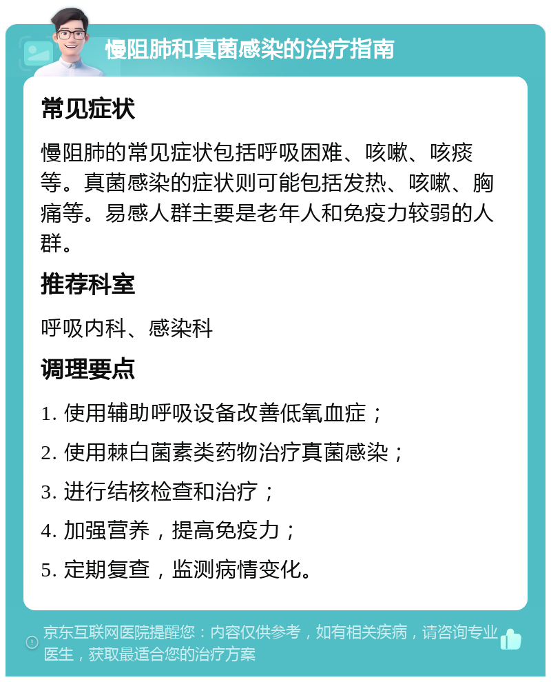 慢阻肺和真菌感染的治疗指南 常见症状 慢阻肺的常见症状包括呼吸困难、咳嗽、咳痰等。真菌感染的症状则可能包括发热、咳嗽、胸痛等。易感人群主要是老年人和免疫力较弱的人群。 推荐科室 呼吸内科、感染科 调理要点 1. 使用辅助呼吸设备改善低氧血症； 2. 使用棘白菌素类药物治疗真菌感染； 3. 进行结核检查和治疗； 4. 加强营养，提高免疫力； 5. 定期复查，监测病情变化。