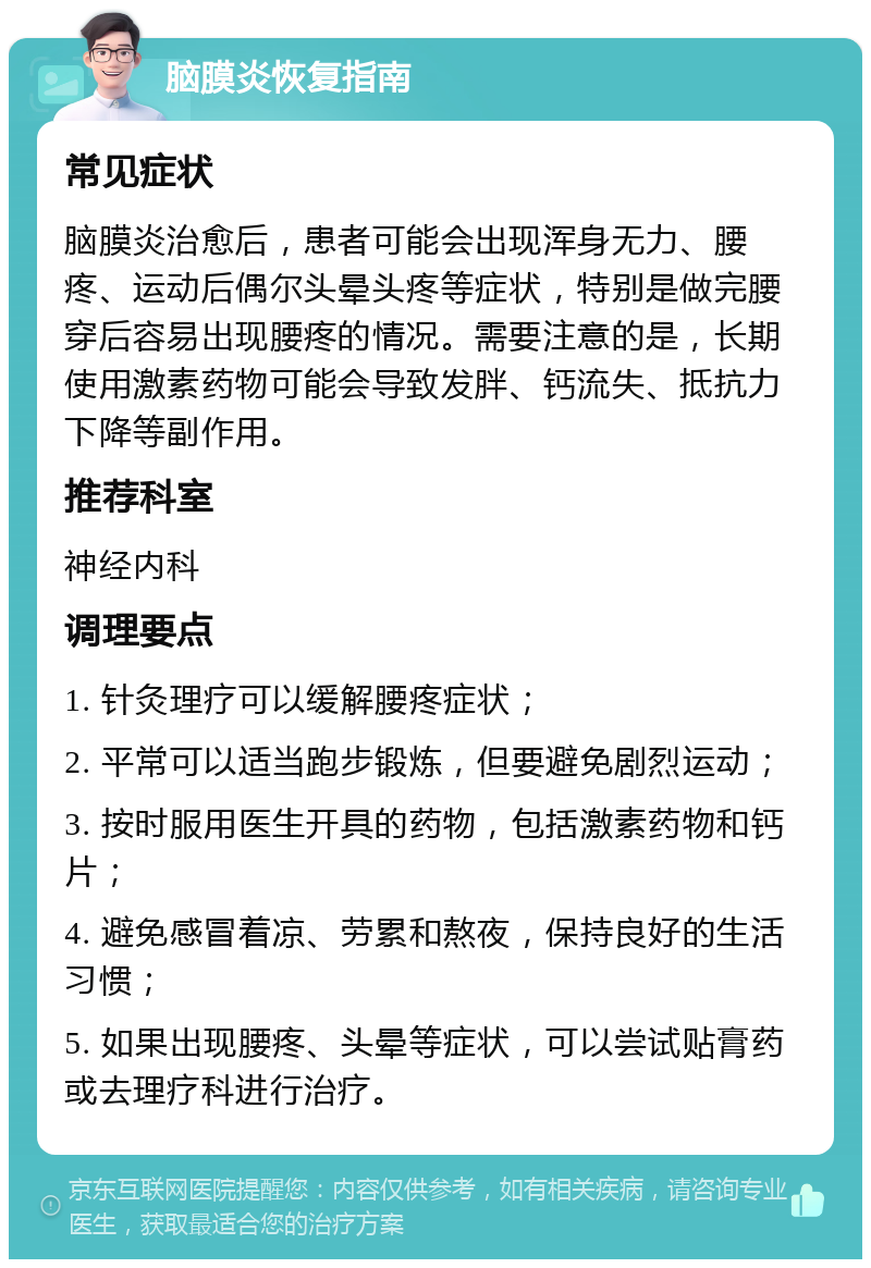 脑膜炎恢复指南 常见症状 脑膜炎治愈后，患者可能会出现浑身无力、腰疼、运动后偶尔头晕头疼等症状，特别是做完腰穿后容易出现腰疼的情况。需要注意的是，长期使用激素药物可能会导致发胖、钙流失、抵抗力下降等副作用。 推荐科室 神经内科 调理要点 1. 针灸理疗可以缓解腰疼症状； 2. 平常可以适当跑步锻炼，但要避免剧烈运动； 3. 按时服用医生开具的药物，包括激素药物和钙片； 4. 避免感冒着凉、劳累和熬夜，保持良好的生活习惯； 5. 如果出现腰疼、头晕等症状，可以尝试贴膏药或去理疗科进行治疗。